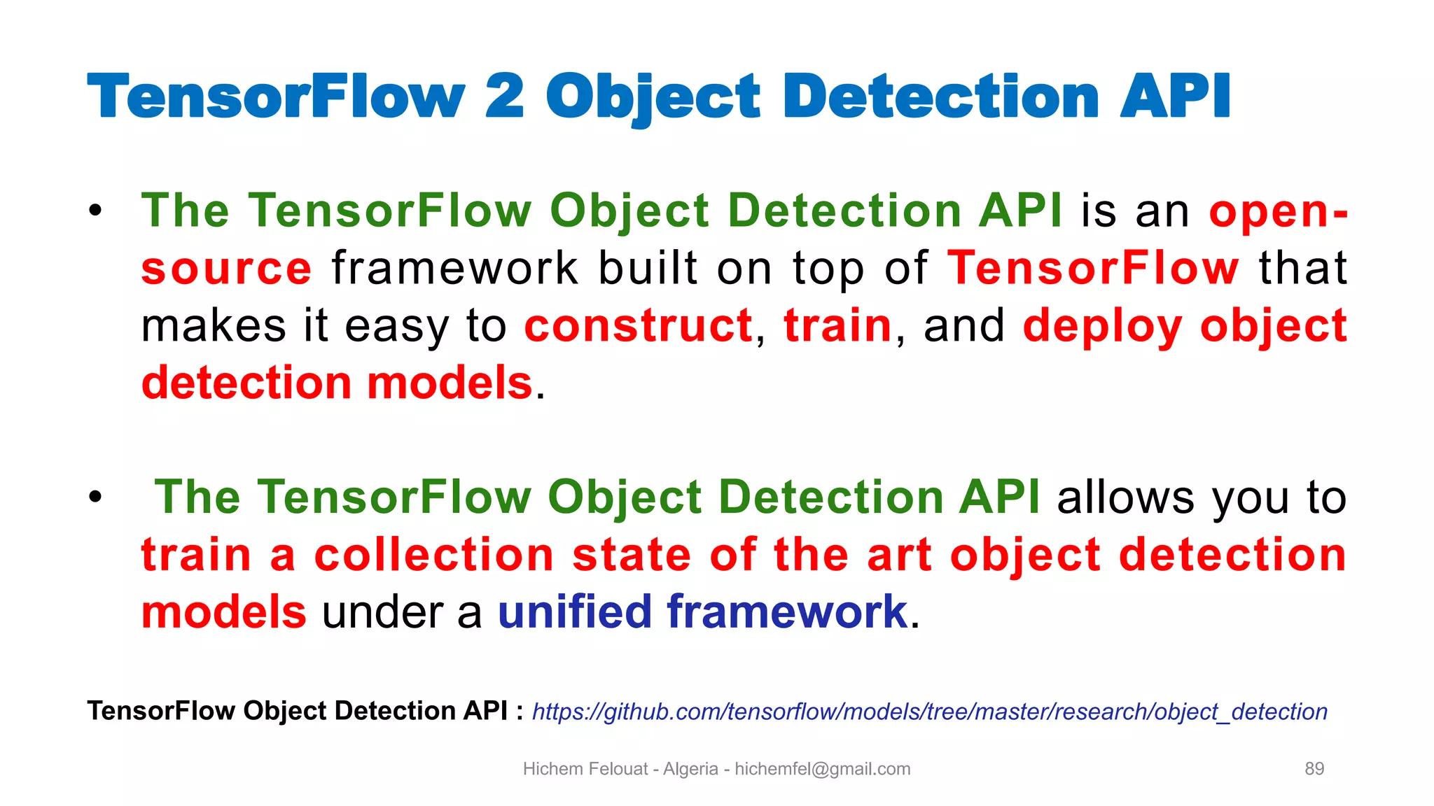 Hichem Felouat - Algeria - hichemfel@gmail.com 89 TensorFlow Object Detection API • The TensorFlow Object Detection API is an open- source framework built on top of TensorFlow that makes it easy to construct, train, and deploy object detection models. • The TensorFlow Object Detection API allows you to train a collection state of the art object detection models under a unified framework. TensorFlow Object Detection API : https://github.com/tensorflow/models/tree/master/research/object_detection 