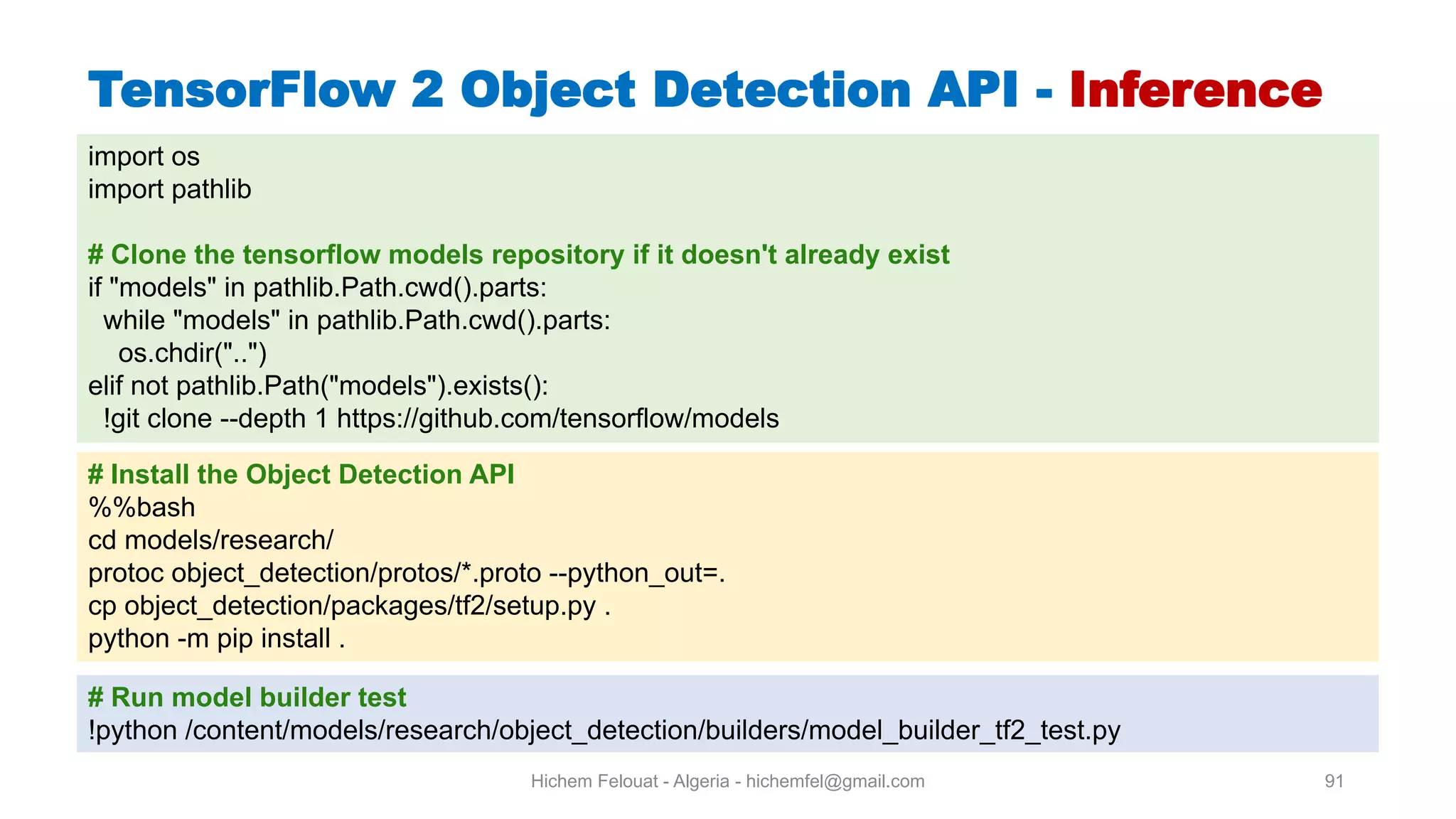Hichem Felouat - Algeria - hichemfel@gmail.com 91 TensorFlow Object Detection API - Inference import os import pathlib # Clone the tensorflow models repository if it doesn't already exist if "models" in pathlib.Path.cwd().parts: while "models" in pathlib.Path.cwd().parts: os.chdir("..") elif not pathlib.Path("models").exists(): !git clone --depth 1 https://github.com/tensorflow/models # Install the Object Detection API %%bash cd models/research/ protoc object_detection/protos/*.proto --python_out=. cp object_detection/packages/tf2/setup.py . python -m pip install . # Run model builder test !python /content/models/research/object_detection/builders/model_builder_tf2_test.py 