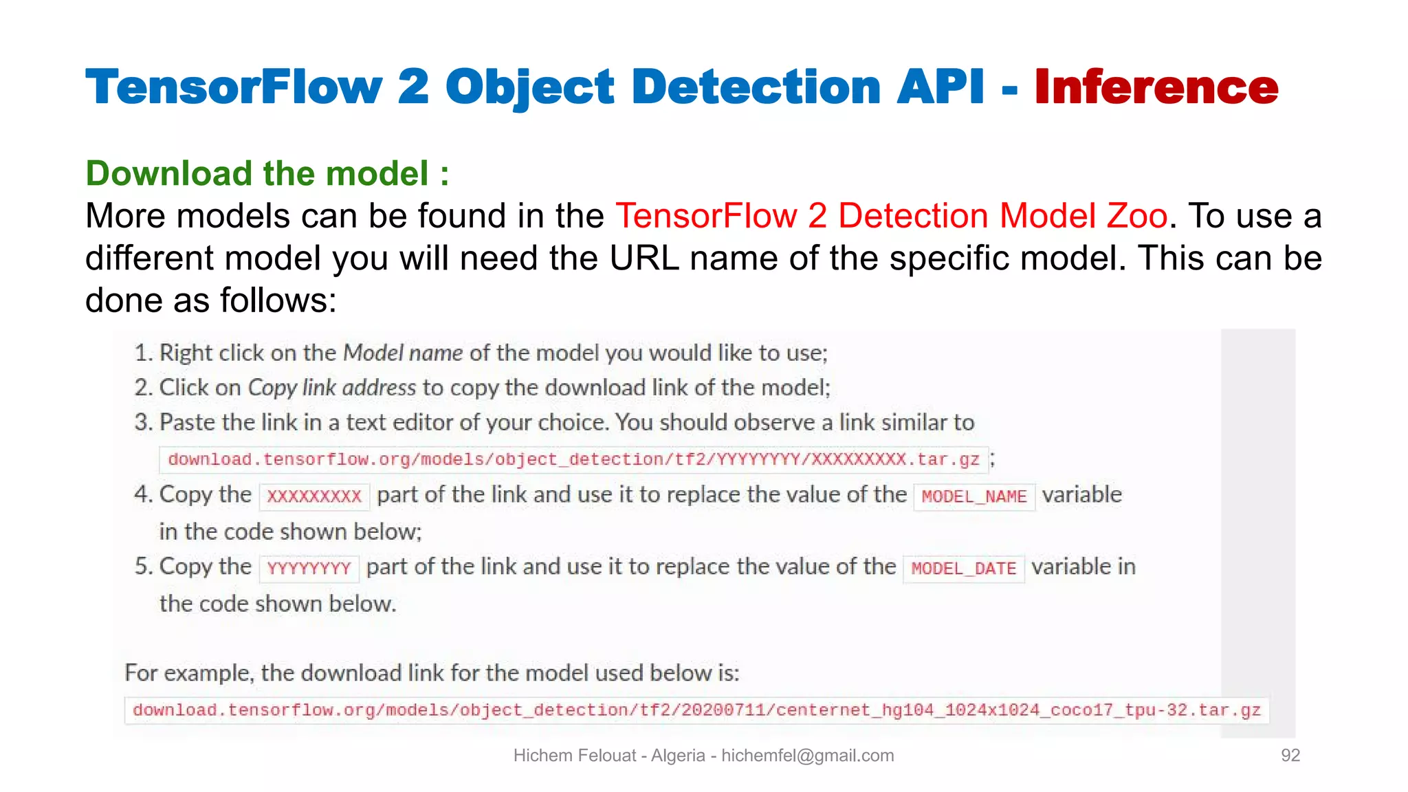 Hichem Felouat - Algeria - hichemfel@gmail.com 92 TensorFlow Object Detection API - Inference Download the model : More models can be found in the TensorFlow 2 Detection Model Zoo. To use a different model you will need the URL name of the specific model. This can be done as follows: 