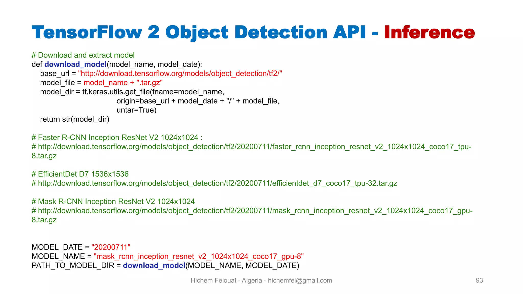Hichem Felouat - Algeria - hichemfel@gmail.com 93 TensorFlow Object Detection API - Inference # Download and extract model def download model(model_name, model_date): base_url = "http://download.tensorflow.org/models/object_detection/tf2/" model_file = model_name + ".tar.gz" model_dir = tf.keras.utils.get_file(fname=model_name, origin=base_url + model_date + "/" + model_file, untar=True) return str(model_dir) # Faster R-CNN Inception ResNet V2 1024x1024 : # http://download.tensorflow.org/models/object_detection/tf2/20200711/faster_rcnn_inception_resnet_v2_1024x1024_coco17_tpu- 8.tar.gz # EfficientDet D7 1536x1536 # http://download.tensorflow.org/models/object_detection/tf2/20200711/efficientdet_d7_coco17_tpu-32.tar.gz # Mask R-CNN Inception ResNet V2 1024x1024 # http://download.tensorflow.org/models/object_detection/tf2/20200711/mask_rcnn_inception_resnet_v2_1024x1024_coco17_gpu- 8.tar.gz MODEL_DATE = "20200711" MODEL_NAME = "mask_rcnn_inception_resnet_v2_1024x1024_coco17_gpu-8" PATH_TO_MODEL_DIR = download model(MODEL_NAME, MODEL_DATE) 
