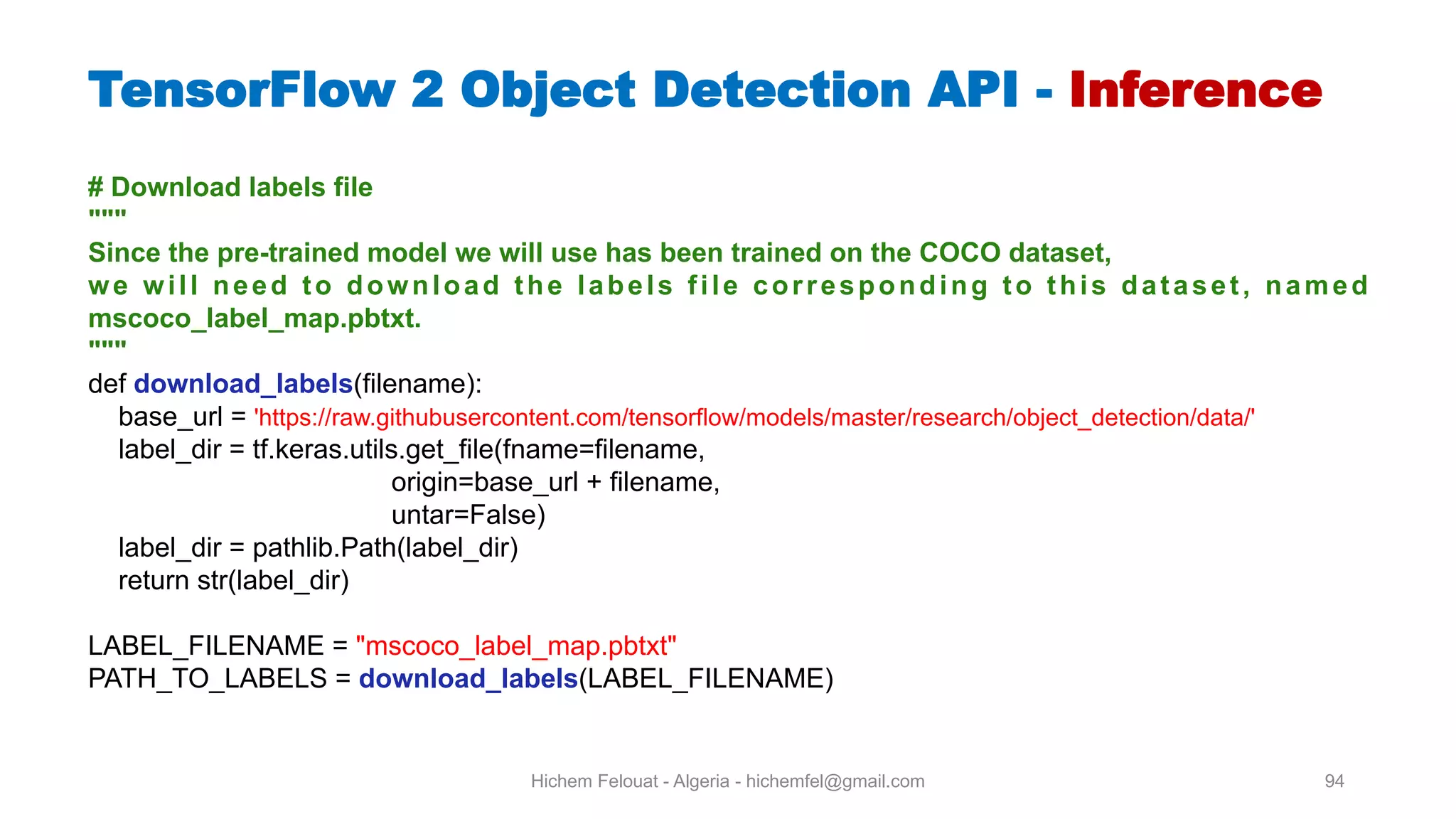 Hichem Felouat - Algeria - hichemfel@gmail.com 94 # Download labels file """ Since the pre-trained model we will use has been trained on the COCO dataset, we will need to download the labels file corresponding to this dataset, named mscoco label map.pbtxt. """ def download labels(filename): base_url = 'https://raw.githubusercontent.com/tensorflow/models/master/research/object_detection/data/' label_dir = tf.keras.utils.get_file(fname=filename, origin=base_url + filename, untar=False) label_dir = pathlib.Path(label_dir) return str(label_dir) LABEL_FILENAME = "mscoco_label_map.pbtxt" PATH_TO_LABELS = download labels(LABEL_FILENAME) TensorFlow Object Detection API - Inference 