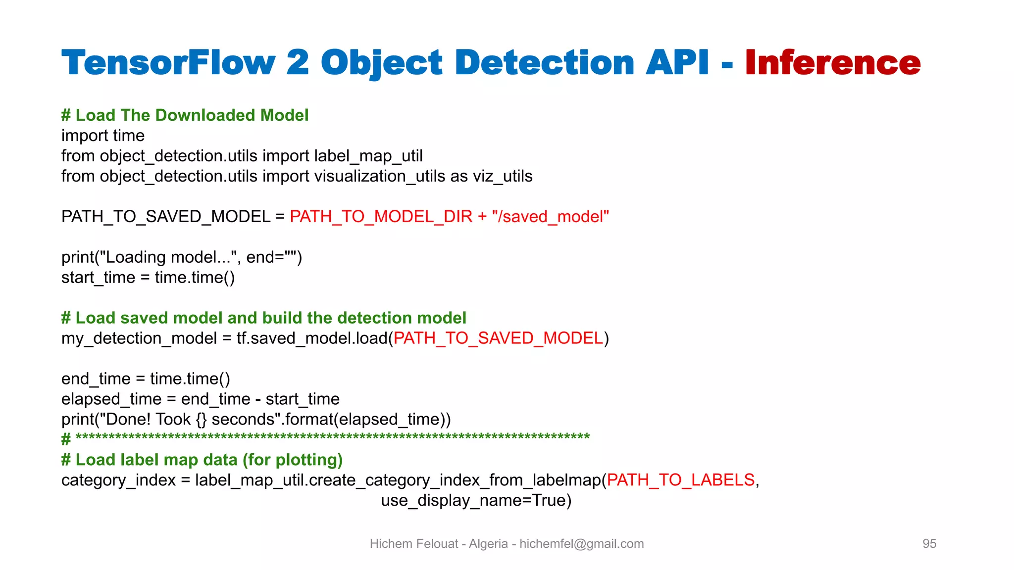 Hichem Felouat - Algeria - hichemfel@gmail.com 95 TensorFlow Object Detection API - Inference # Load The Downloaded Model import time from object_detection.utils import label_map_util from object_detection.utils import visualization_utils as viz_utils PATH_TO_SAVED_MODEL = PATH_TO_MODEL_DIR + "/saved_model" print("Loading model...", end="") start_time = time.time() # Load saved model and build the detection model my_detection_model = tf.saved_model.load(PATH_TO_SAVED_MODEL) end_time = time.time() elapsed_time = end_time - start_time print("Done! Took {} seconds".format(elapsed_time)) # ****************************************************************************** # Load label map data (for plotting) category_index = label_map_util.create_category_index_from_labelmap(PATH_TO_LABELS, use_display_name=True) 
