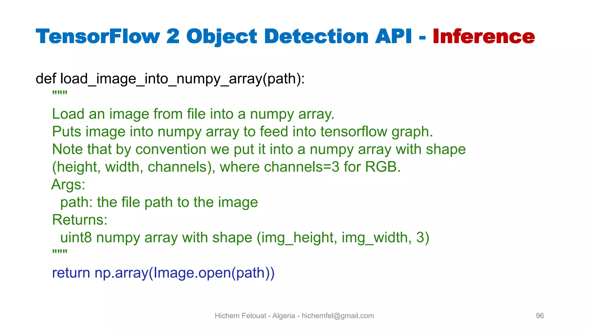 Hichem Felouat - Algeria - hichemfel@gmail.com 96 TensorFlow Object Detection API - Inference def load_image_into_numpy_array(path): """ Load an image from file into a numpy array. Puts image into numpy array to feed into tensorflow graph. Note that by convention we put it into a numpy array with shape (height, width, channels), where channels=3 for RGB. Args: path: the file path to the image Returns: uint8 numpy array with shape (img_height, img_width, 3) """ return np.array(Image.open(path)) 
