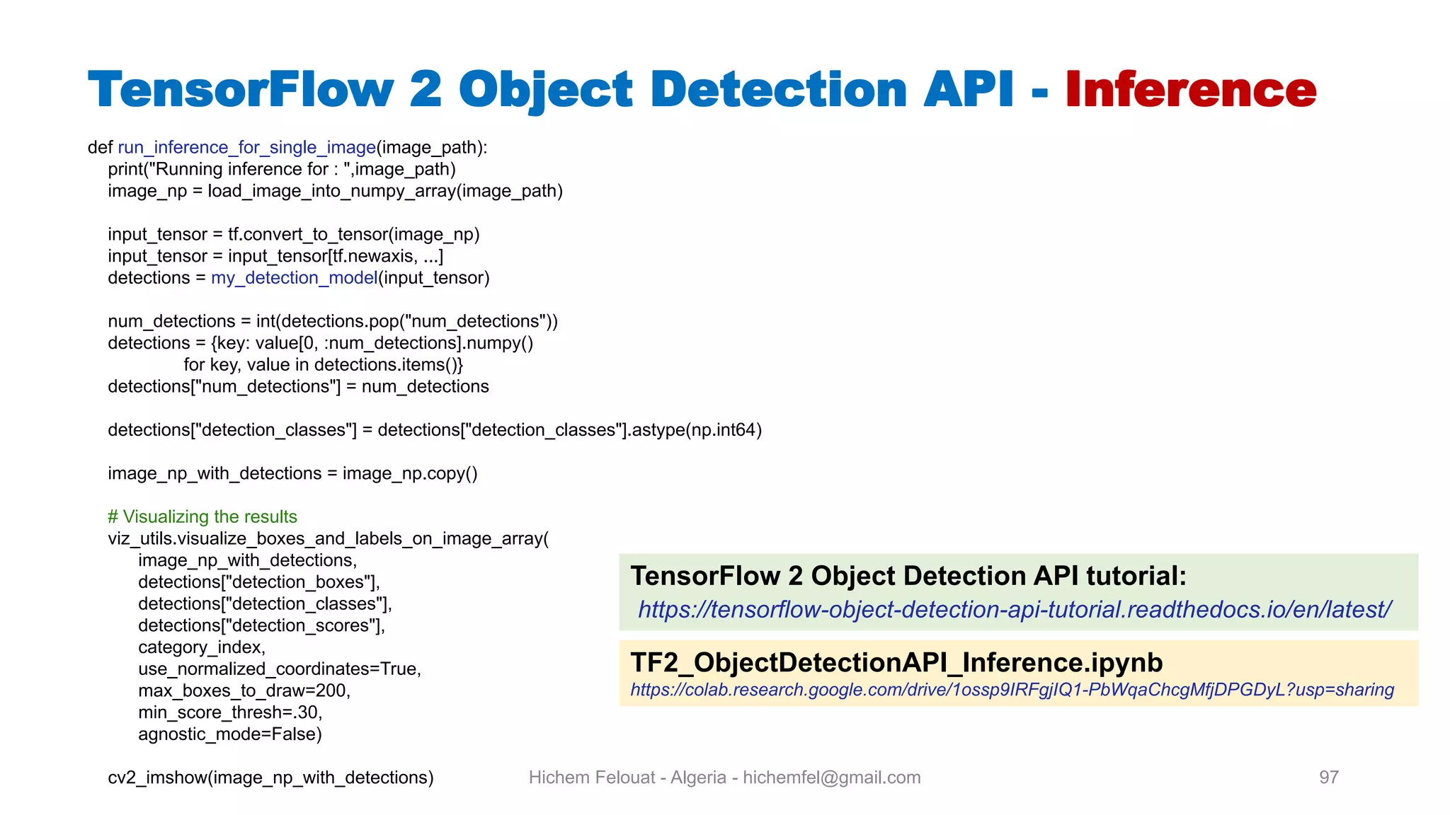 Hichem Felouat - Algeria - hichemfel@gmail.com 97 TensorFlow Object Detection API - Inference def run_inference_for_single_image(image_path): print("Running inference for : ",image_path) image_np = load_image_into_numpy_array(image_path) input_tensor = tf.convert_to_tensor(image_np) input_tensor = input_tensor[tf.newaxis, ...] detections = my_detection_model(input_tensor) num_detections = int(detections.pop("num_detections")) detections = {key: value[0, :num_detections].numpy() for key, value in detections.items()} detections["num_detections"] = num_detections detections["detection_classes"] = detections["detection_classes"].astype(np.int64) image_np_with_detections = image_np.copy() # Visualizing the results viz_utils.visualize_boxes_and_labels_on_image_array( image_np_with_detections, detections["detection_boxes"], detections["detection_classes"], detections["detection_scores"], category_index, use_normalized_coordinates=True, max_boxes_to_draw=200, min_score_thresh=.30, agnostic_mode=False) cv2_imshow(image_np_with_detections) TensorFlow 2 Object Detection API tutorial: https://tensorflow-object-detection-api-tutorial.readthedocs.io/en/latest/ TF2 ObjectDetectionAPI Inference.ipynb https://colab.research.google.com/drive/1ossp9IRFgjIQ1-PbWqaChcgMfjDPGDyL?usp=sharing 