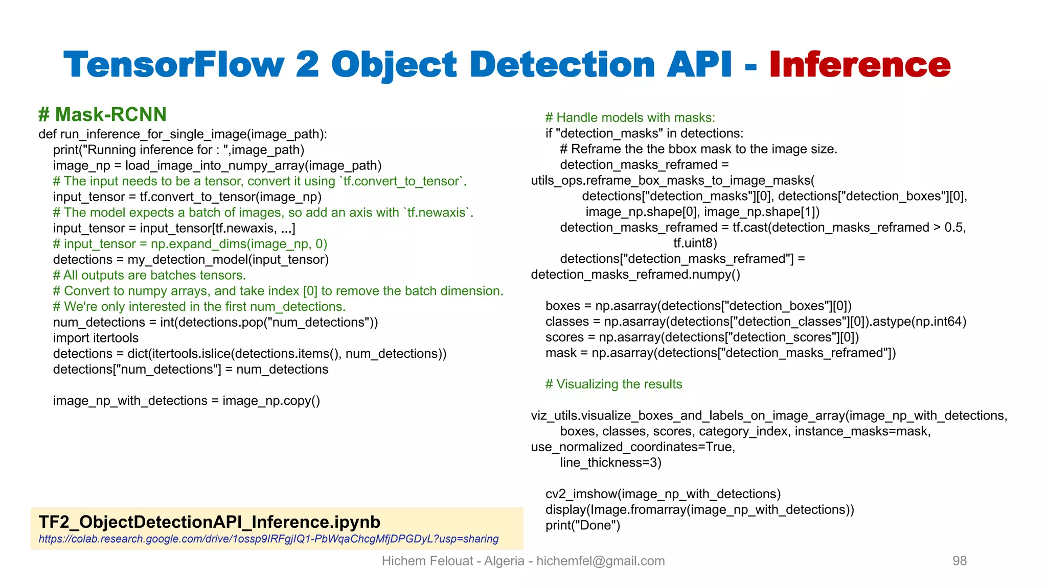 Hichem Felouat - Algeria - hichemfel@gmail.com 98 TensorFlow Object Detection API - Inference # Mask-RCNN def run_inference_for_single_image(image_path): print("Running inference for : ",image_path) image_np = load_image_into_numpy_array(image_path) # The input needs to be a tensor, convert it using `tf.convert_to_tensor`. input_tensor = tf.convert_to_tensor(image_np) # The model expects a batch of images, so add an axis with `tf.newaxis`. input_tensor = input_tensor[tf.newaxis, ...] # input_tensor = np.expand_dims(image_np, 0) detections = my_detection_model(input_tensor) # All outputs are batches tensors. # Convert to numpy arrays, and take index [0] to remove the batch dimension. # We're only interested in the first num_detections. num_detections = int(detections.pop("num_detections")) import itertools detections = dict(itertools.islice(detections.items(), num_detections)) detections["num_detections"] = num_detections image_np_with_detections = image_np.copy() # Handle models with masks: if "detection_masks" in detections: # Reframe the the bbox mask to the image size. detection_masks_reframed = utils_ops.reframe_box_masks_to_image_masks( detections["detection_masks"][0], detections["detection_boxes"][0], image_np.shape[0], image_np.shape[1]) detection_masks_reframed = tf.cast(detection_masks_reframed > 0.5, tf.uint8) detections["detection_masks_reframed"] = detection_masks_reframed.numpy() boxes = np.asarray(detections["detection_boxes"][0]) classes = np.asarray(detections["detection_classes"][0]).astype(np.int64) scores = np.asarray(detections["detection_scores"][0]) mask = np.asarray(detections["detection_masks_reframed"]) # Visualizing the results viz_utils.visualize_boxes_and_labels_on_image_array(image_np_with_detections, boxes, classes, scores, category_index, instance_masks=mask, use_normalized_coordinates=True, line_thickness=3) cv2_imshow(image_np_with_detections) display(Image.fromarray(image_np_with_detections)) print("Done")TF2 ObjectDetectionAPI Inference.ipynb https://colab.research.google.com/drive/1ossp9IRFgjIQ1-PbWqaChcgMfjDPGDyL?usp=sharing 