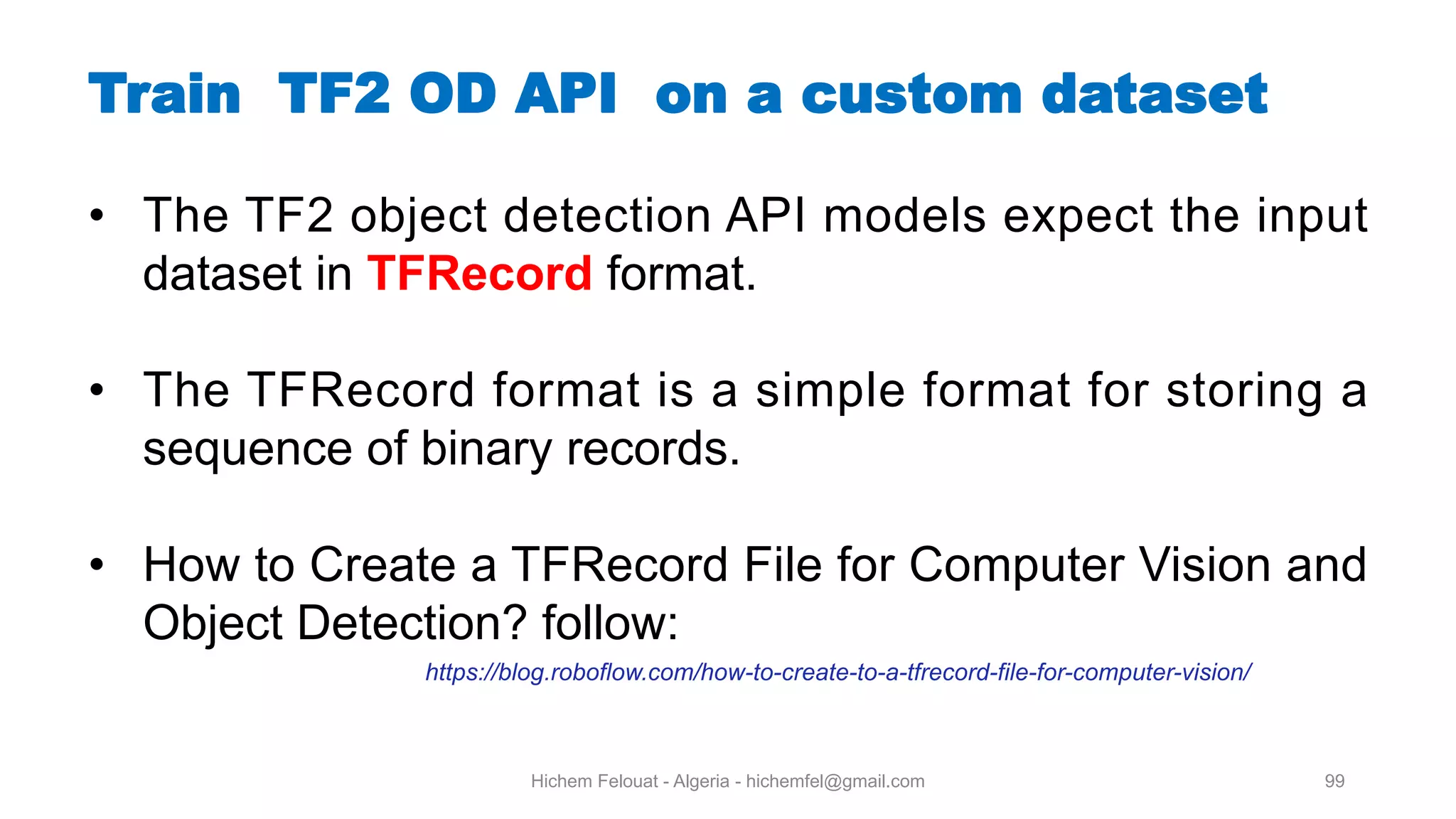 Hichem Felouat - Algeria - hichemfel@gmail.com 99 Train TF OD API on a custom dataset • The TF2 object detection API models expect the input dataset in TFRecord format. • The TFRecord format is a simple format for storing a sequence of binary records. • How to Create a TFRecord File for Computer Vision and Object Detection? follow: https://blog.roboflow.com/how-to-create-to-a-tfrecord-file-for-computer-vision/ 