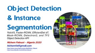Object Detection
& Instance
SegmentationYoloV5, Faster-RCNN, EfficientDet d7,
Mask-RCNN, Detectron2, and TF2
Object Detection API
Hichem Felouat - Algeria 2020
hichemfel@gmail.com
https://www.researchgate.net/profile/Hichem_Felouat
https://www.linkedin.com/in/hichemfelouat/
 