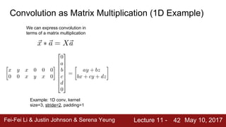 Fei-Fei Li & Justin Johnson & Serena Yeung Lecture 11 - May 10, 2017
42
Convolution as Matrix Multiplication (1D Example)
We can express convolution in
terms of a matrix multiplication
Example: 1D conv, kernel
size=3, stride=2, padding=1
 