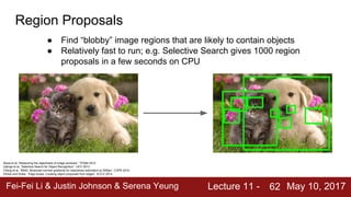 Fei-Fei Li & Justin Johnson & Serena Yeung Lecture 11 - May 10, 2017
62
Region Proposals
● Find “blobby” image regions that are likely to contain objects
● Relatively fast to run; e.g. Selective Search gives 1000 region
proposals in a few seconds on CPU
Alexe et al, “Measuring the objectness of image windows”, TPAMI 2012
Uijlings et al, “Selective Search for Object Recognition”, IJCV 2013
Cheng et al, “BING: Binarized normed gradients for objectness estimation at 300fps”, CVPR 2014
Zitnick and Dollar, “Edge boxes: Locating object proposals from edges”, ECCV 2014
 
