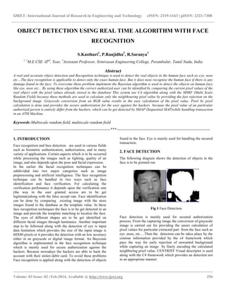 IJRET: International Journal of Research in Engineering and Technology eISSN: 2319-1163 | pISSN: 2321-7308
__________________________________________________________________________________________
Volume: 03 Issue: 02 | Feb-2014, Available @ http://www.ijret.org 256
OBJECT DETECTION USING REAL TIME ALGORITHM WITH FACE
RECOGNITION
S.Kasthuri1
, P.Ranjidha2
, R.Saranya3
1, 2
M.E CSE -IInd
, Year, 3
Assistant Professor, Srinivasan Engineering College, Perambalur, Tamil Nadu, India
Abstract
A real and accurate object detection and Recognition technique is used to detect the real objects in the human face such as eye, nose
etc…The face recognition is applicable to detect only the exact human face. But it does nose recognize the human face if there is any
damage found in the face. To overcome these problem implement the Bayesian algorithm is used to detect the objects on human face
like eye, nose etc... By using these algorithm the correct authorized user can be identified by comparing the current pixel values of the
real object with the pixel values already stored in the database This system use C4 algorithm along with the MSRF (Multi Scale
Random Field) because these methods are used to calculate only the neigbhouring pixel value by providing the fast rejection on the
background image .Grayscale conversion from an RGB value results in the easy calculation of the pixel value. Pixel by pixel
calculation is done and provides the secure authorization for the user against the hackers because the pixel value of an particular
authorized person is entirely differ from the hackers, which can be get detected by SMAP (Sequential MAP)while handling transaction
in an ATM Machine.
Keywords-Multiscale random field, multiscale random field
------------------------------------------------------------------------***---------------------------------------------------------------------
1. INTRODUCTION
Face recognition and face detection are used in various fields
such as biometric authentication, authorization, and in many
variety of applications .Certain aspects which is to be occurred
while processing the images such as lighting, quality of an
image, and also depends upon the pose and facial expression.
In the earlier the facial recognition techniques can be
subdivided into two major categories such as image
preprocessing and artificial intelligence. The face recognition
technique can be handled in two ways such as face
identification and face verification. For calculating the
verification perfomance it depends upon the verification rate
(the way in the user granted access are to be get
legitimate)along with the false accept rate .Face identification
can be done by comparing existing image with the store
images found in the database as the template value. In these
face recognition techniques the face is to be get detected in an
image and provide the template matching to localize the face.
The eyes of different shapes are to be get identified on
different facial images through luminance. Another important
step to be followed along with the detection of eye is input
data limitation which provides the size of the input image is
60X80 pixels or it provides the detection with an low accuracy
either in an grayscale or digital image format. An Bayesian
algorithm is implemented in the face recognition technique
which is mainly used for secure authorization against the
hackers. Because nowadays the hackers are able to hack the
account with their stolen debit card. To avoid these problems
Face recognition is applied along with the detection of objects
found in the face. Eye is mainly used for handling the secured
transaction.
2. FACE DETECTION
The following diagram shows the detection of objects in the
face is to be pointed out.
Fig 1 Face Detection
Face detection is mainly used for secured authorization
process. From the capturing image the conversion of grayscale
image is carried out for providing the easier calculation of
pixel values for particular extracted part from the face such as
eye ,nose, etc….Then the detection can be takes place by the
contour information provided by the c4 framework which
pays the way for early rejection of unwanted background
while capturing an image by finely encoding the calculated
neighboring pixel value. CENTRIST Visual descriptor is used
along with the C4 framework which provides an detection not
in an appropriate manner.
 