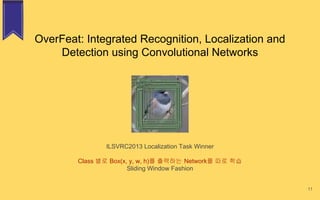 OverFeat: Integrated Recognition, Localization and
Detection using Convolutional Networks
ILSVRC2013 Localization Task Winner
Class 별로 Box(x, y, w, h)를 출력하는 Network를 따로 학습
Sliding Window Fashion
11
 