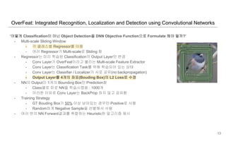OverFeat: Integrated Recognition, Localization and Detection using Convolutional Networks
‘어떻게 Classification이 아닌 Object Detection을 DNN Objective Function으로 Formulate 해야 될까?’
- Multi-scale Sliding Window
- 각 클래스별 Regressor를 이용
- 여러 Regressor가 Multi-scale로 Sliding 함
- Regressor는 미리 학습된 Classification의 Output Layer만 변경
- Conv Layer가 OverFeat이라고 불리는 Multi-scale Feature Extractor
- Conv Layer는 Classification Task를 위해 학습되어 있는 상태
- Conv Layer는 Classifier / Localizer가 서로 공유(no backpropagation)
- Output Layer를 4개의 좌표(Bouding Box)의 L2 Loss로 수정
- NN의 Output이 1개의 Bounding Box만 Prediction함
- Class별로 따로 NN을 학습시켰음 : 1000개
- 이러한 이유로 Conv Layer는 BackProp 하지 않고 공유함
- Training Strategy
- GT Bouding Box가 50% 이상 남아있는 경우만 Positive로 사용
- Random하게 Negative Sample을 선별해서 사용
- 여러 번의 NN Forward결과를 취합하는 Heuristic한 알고리즘 제시
13
 