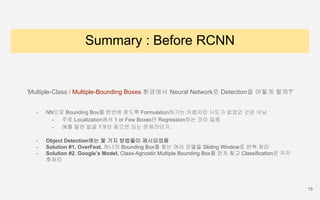 Summary : Before RCNN
‘Multiple-Class / Multiple-Bounding Boxes 환경에서 Neural Network로 Detection을 어떻게 할까?’
- NN으로 Bounding Box를 한번에 찾도록 Formulation하기는 어렵지만 시도가 없었던 것은 아님
- 주로 Localization에서 1 or Few Boxes만 Regression하는 것이 많음
- 예를 들면 얼굴 1개만 찾으면 되는 문제라던가.
- Object Detection에는 몇 가지 방법들이 제시되었음
- Solution #1. OverFeat. 하나의 Bounding Box를 찾는 여러 모델을 Sliding Window로 반복 처리
- Solution #2. Google’s Model. Class-Agnostic Multiple Bounding Box를 먼저 찾고 Classification은 각각
후처리
15
 