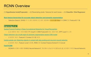(1) Hypothesize bnds(Proposals) → (2) Resampling pixels / features for each boxes → (3) Classifier / Bnd Regressor
Rich feature hierarchies for accurate object detection and semantic segmentation
- Selective Search, SVM을 각 1, 3의 과정에 쓰고 2의 과정에서 이미지를 Crop하여 DNN으로 Feature를 추출
Improving 2 or 3
Spatial Pyramid Pooling in Deep Convolutional Networks for Visual Recognition
- 2, 3 과정의 개선 : 이미지를 반복 Crop해서 DNN Feature를 얻는 과정 개선, SPP Layer의 소개
Object detection via a multi-region & semantic segmentation-aware CNN model
- 2 과정의 개선 : Feature와 Context 정보를 보강
Inside-outside net: Detecting objects in context with skip pooling and recurrent neural networks
- 2 과정의 개선 : Feature Level 다양화, RNN으로 Context Feature Extract하여 Concat
Fast R-CNN
- RCNN에서 3에 사용된 SVM을 Neural Network로 개선해서 성능과 속도를 높임 (2, 3 과정이 1개의 Neural Network)
RCNN Overview
18
 