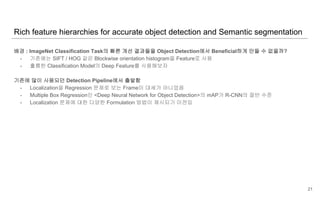 배경 : ImageNet Classification Task의 빠른 개선 결과들을 Object Detection에서 Beneficial하게 만들 수 없을까?
- 기존에는 SIFT / HOG 같은 Blockwise orientation histogram을 Feature로 사용
- 훌륭한 Classification Model의 Deep Feature를 사용해보자
기존에 많이 사용되던 Detection Pipeline에서 출발함
- Localization을 Regression 문제로 보는 Frame이 대세가 아니었음
- Multiple Box Regression인 <Deep Neural Network for Object Detection>의 mAP가 R-CNN의 절반 수준
- Localization 문제에 대한 다양한 Formulation 방법이 제시되기 이전임
Rich feature hierarchies for accurate object detection and Semantic segmentation
21
 