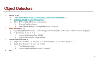 Object Detectors
1. Before RCNN
a. DPM(Object Detection with Discriminatively TrainedPart Based Models) 등
b. ‘Selective Search for Object Recognition’
c. 2013 : DNN for Object Detection / Localization
i. ‘Overfeat’ by Yann Lecun
ii. ‘Deep Neural Networks for Object Detection’ by Google
2. From R-CNN (2013~)
a. Hypothesize bnds(Proposals) → Resampling pixels / features for each boxes → Classifier / Bnd Regressor
b. R-CNN의 성능과 속도의 개선
i. Improving Classifier (Fast R-CNN)
ii. Improving Proposals (Faster R-CNN)
3. Single Shot Detectors ★
a. Single NN Forward로 1개 혹은 여러 개의 Bounding Box의 좌표와 Class 정보를 얻자
b. Single-Shot Detector의 성능과 속도의 개선
i. Formulation(Modeling)
ii. Improving Feature Maps(+Global Contexts)
4. Etcs
3
 