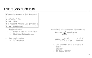 - Objective Function
- RoI영역에 대한 Loss Function 정의
- Class Loss + Localization Loss
- Class Loss는 Log Loss
-
- Localization Loss는 위치에 대한 Smooth L1 Loss
-
- L2가 Gradient가 매우 커질 수 있는 것에
비해서
덜 민감함
- BG Class(u=0)은 제거
Fast R-CNN : Details #4
35
 