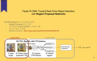 Faster R-CNN: Toward Real-Time Object Detection
with Region Proposal Networks
39
R-CNN Pipeline의 앞 부분을 개선함
- Object Proposal 하는 부분
- 뒷 부분은 Fast R-CNN을 그대로 사용
- 속도와 성능 개선함
- Michael’s Seminar : https://kakao.agit.in/g/300004430/wall/303926704
Bounding Box
Regressor
좌표 : (x, y, w, h)
★Fast R-CNN★★개선된 부분★
 