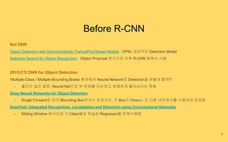 Before R-CNN
Not DNN
Object Detection with Discriminatively TrainedPart Based Models : DPM, 대표적인 Detection Model
Selective Search for Object Recognition : Object Proposal 방식으로 이후 R-CNN 등에서 사용
2013년의 DNN for Object Detection
‘Multiple-Class / Multiple-Bounding Boxes 환경에서 Neural Network로 Detection을 어떻게 할까?’
- 풀리지 않은 질문, Neural Net으로 위 문제를 단순하고 명쾌하게 풀어내지는 못함
Deep Neural Networks for Object Detection
- Single Forward로 여러 Bounding Box까지는 얻었지만, 각 Box의 Class는 또 다른 네트워크를 수행하여 얻었음
OverFeat: Integrated Recognition, Localization and Detection using Convolutional Networks
- Sliding Window 방식으로 각 Class별로 학습된 Regressor를 반복수행함
5
 