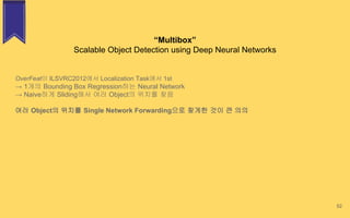 “Multibox”
Scalable Object Detection using Deep Neural Networks
52
OverFeat이 ILSVRC2012에서 Localization Task에서 1st
→ 1개의 Bounding Box Regression하는 Neural Network
→ Naive하게 Sliding해서 여러 Object의 위치를 찾음
여러 Object의 위치를 Single Network Forwarding으로 찾게한 것이 큰 의의
 
