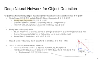 Deep Neural Network for Object Detection
‘어떻게 Classification이 아닌 Object Detection을 DNN Objective Function으로 Formulate 해야 될까?’
- Single Forward NN 을 통해 Multiple Object의 Class / Coordinates를 알 수 있을까?
- Binary Mask Regression으로 문제를 변환함
- Alexnet의 Softmax Classifier 대신에 Binary Mask를 L2 Regression 함
- 여러 위치={full, left, right, top, bottom}으로부터 Binary Mask를 얻음
- Binary Mask → Bounding Boxes
- 90개의 Prior(=여러 모양의 박스)를 이용해 Sliding하면서 Score가 높은 Bouding Box(>0.5)를 취함
- Score : ‘to measure what portion of the bounding box is covered by the mask’
- Binary Mask의 Resolution이 낮아 정확도 떨어짐
- Class를 모르는 각 Bounding Box에 Classifier를 이용해 Class 정보 추출 + NMS
- 성능의 개선을 위해 Multi-scale Box Inference
- 이미지의 여러 부분으로부터 결과를 취합 = {bottom, top, left, right, full}
- 낮은 Scale에서 Objectness가 있다고 판단된 부분에 Scale=1.2를 취한 결과를 취합
- Performance가 극적으로 상승
9
 