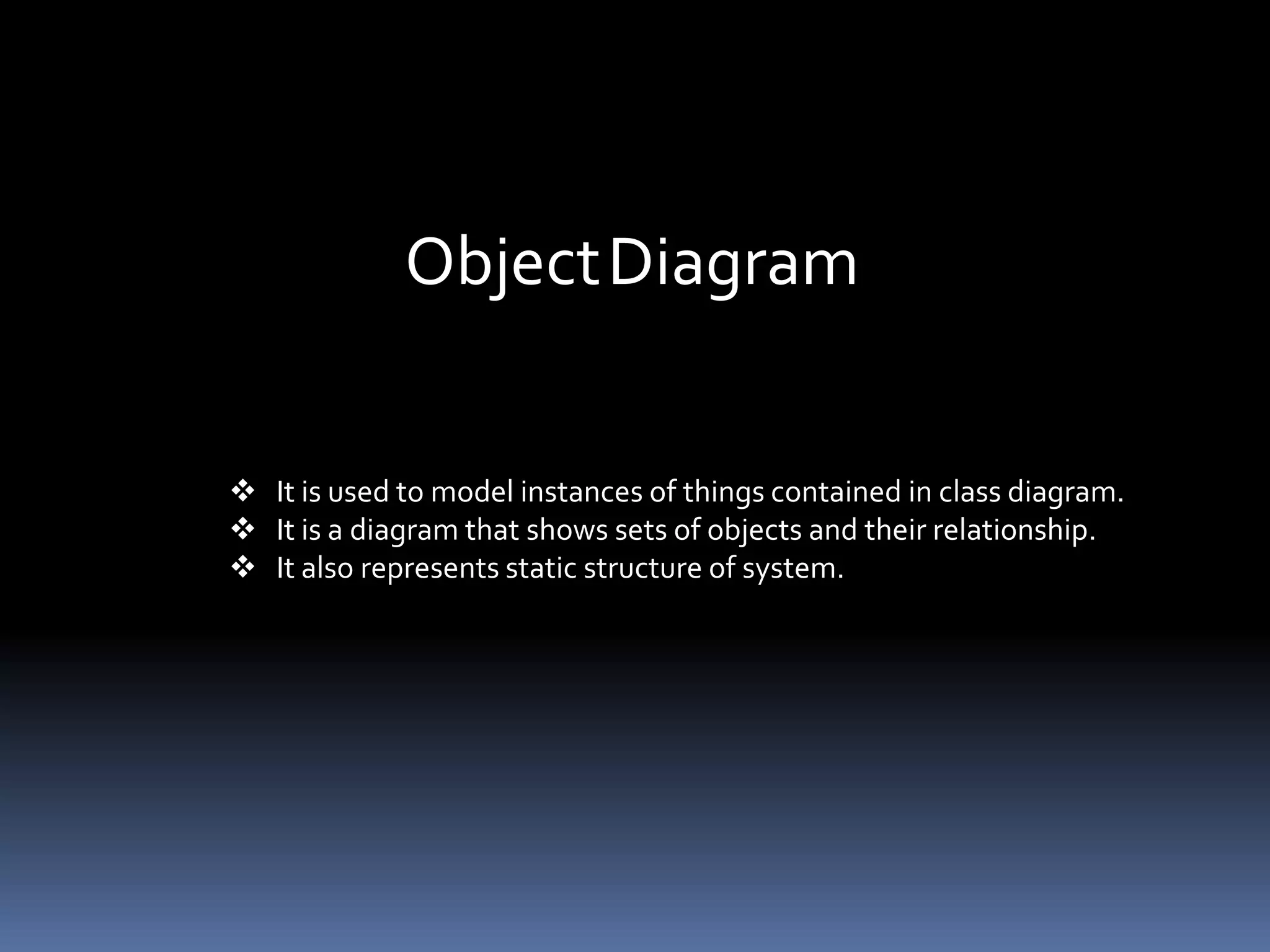 ObjectDiagram
 It is used to model instances of things contained in class diagram.
 It is a diagram that shows sets of objects and their relationship.
 It also represents static structure of system.
 