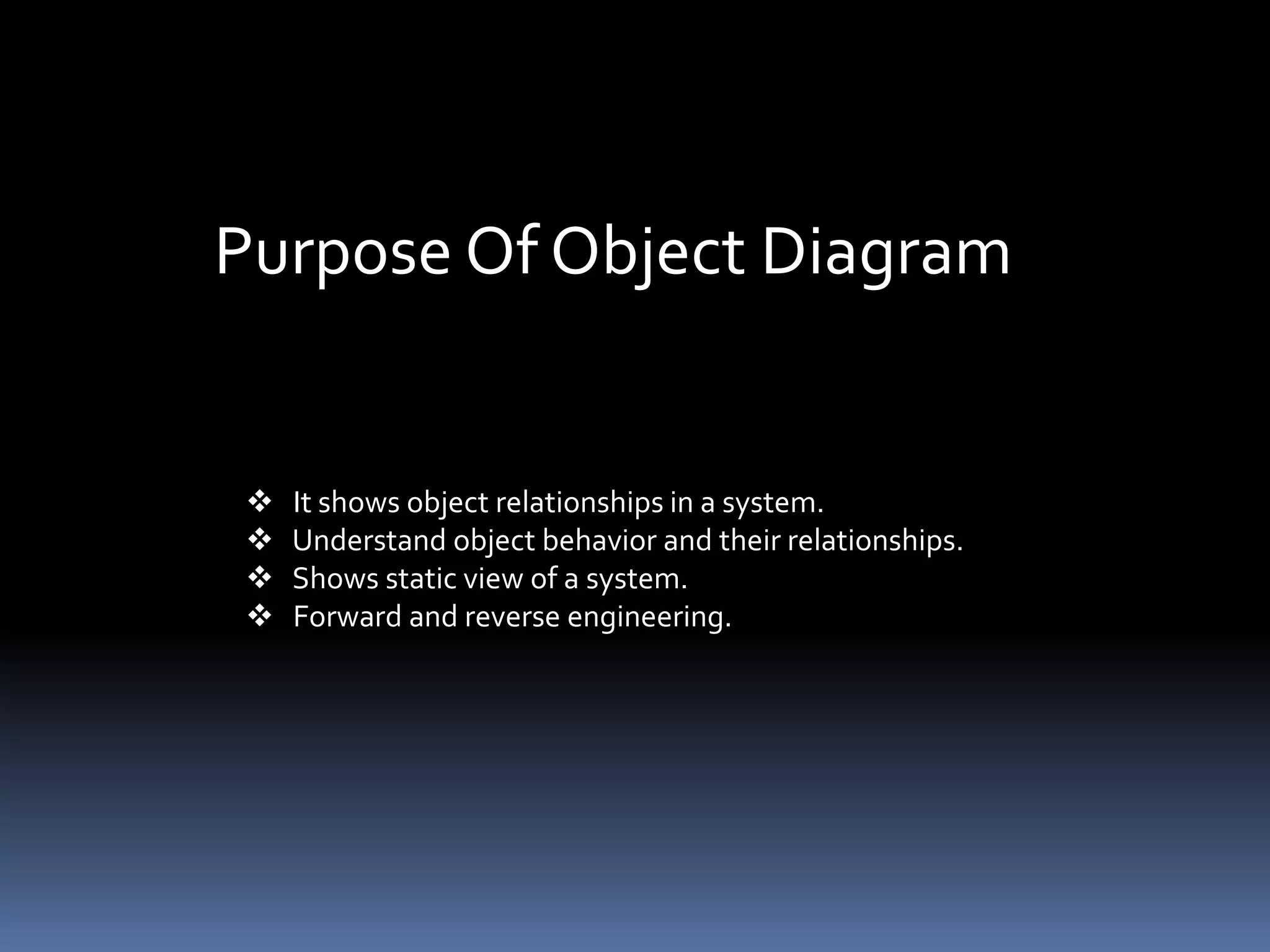 Purpose Of Object Diagram
 It shows object relationships in a system.
 Understand object behavior and their relationships.
 Shows static view of a system.
 Forward and reverse engineering.
 