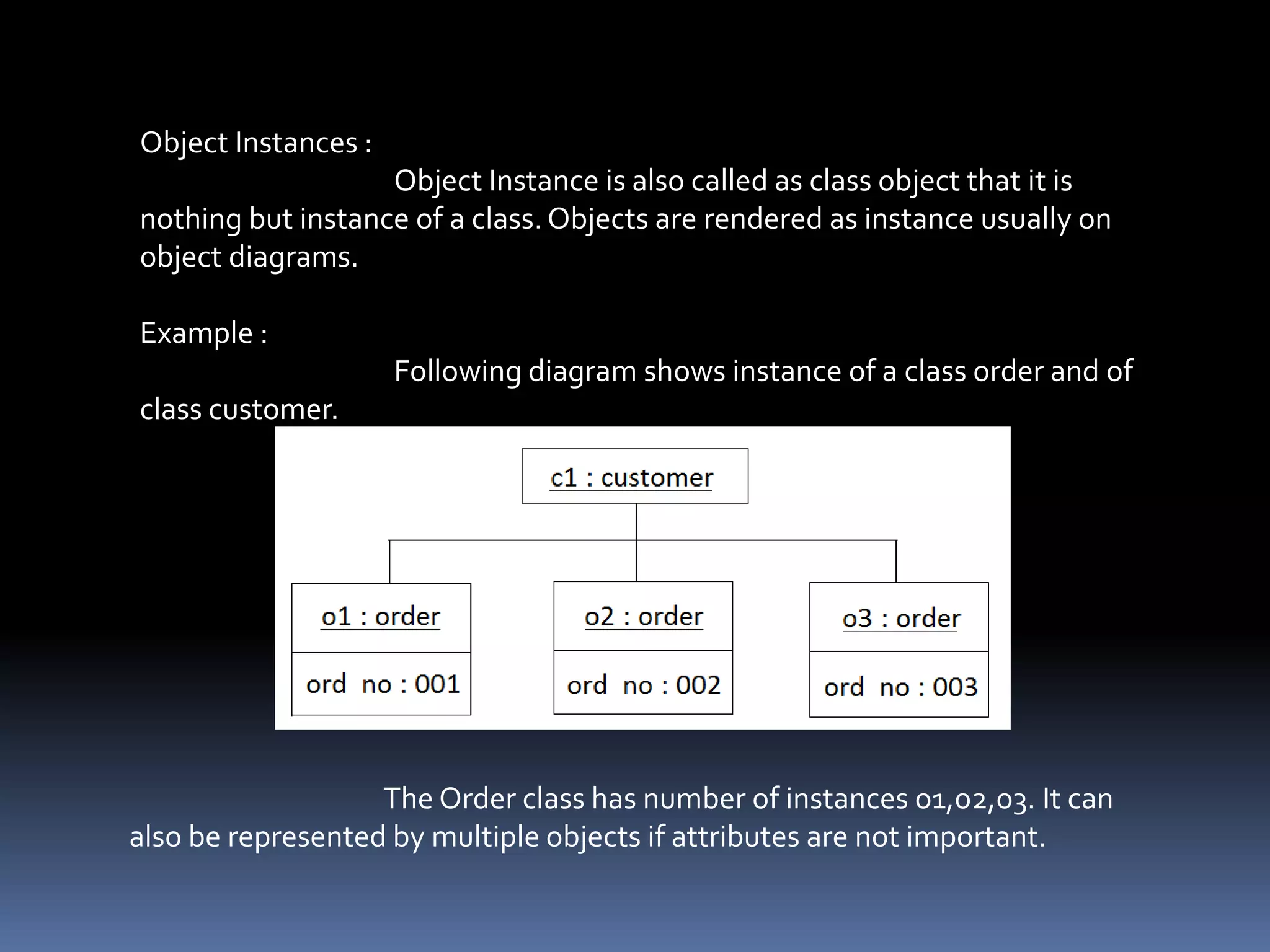 Object Instances :
Object Instance is also called as class object that it is
nothing but instance of a class.Objects are rendered as instance usually on
object diagrams.
Example :
Following diagram shows instance of a class order and of
class customer.
The Order class has number of instances o1,o2,o3. It can
also be represented by multiple objects if attributes are not important.
 