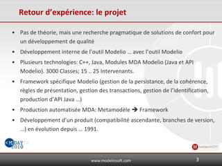 www.modeliosoft.com
Retour d’expérience: le projet
• Pas de théorie, mais une recherche pragmatique de solutions de confort pour
un développement de qualité
• Développement interne de l’outil Modelio … avec l’outil Modelio
• Plusieurs technologies: C++, Java, Modules MDA Modelio (Java et API
Modelio). 3000 Classes; 15 .. 25 Intervenants.
• Framework spécifique Modelio (gestion de la persistance, de la cohérence,
règles de présentation, gestion des transactions, gestion de l’identification,
production d’API Java …)
• Production automatisée MDA: Metamodèle  Framework
• Développement d’un produit (compatibilité ascendante, branches de version,
…) en évolution depuis … 1991.
3
 