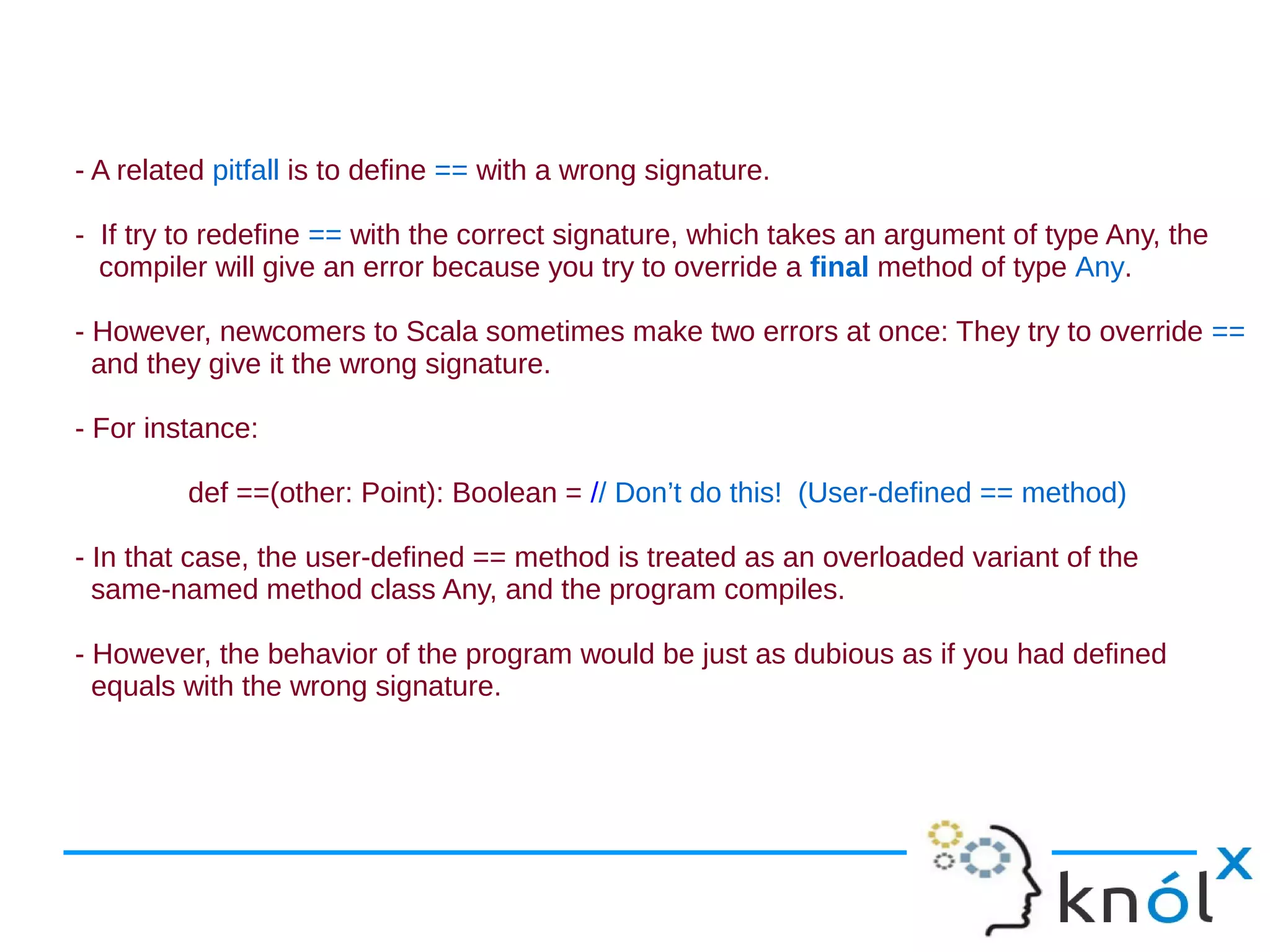 - A related pitfall is to define == with a wrong signature.

- If try to redefine == with the correct signature, which takes an argument of type Any, the
  compiler will give an error because you try to override a final method of type Any.

- However, newcomers to Scala sometimes make two errors at once: They try to override ==
  and they give it the wrong signature.

- For instance:

         def ==(other: Point): Boolean = // Don’t do this! (User-defined == method)

- In that case, the user-defined == method is treated as an overloaded variant of the
  same-named method class Any, and the program compiles.

- However, the behavior of the program would be just as dubious as if you had defined
  equals with the wrong signature.
 