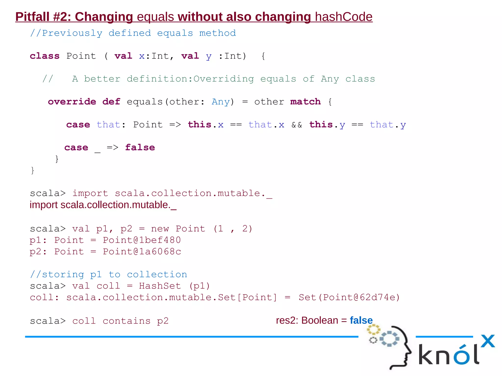 Pitfall #2: Changing equals without also changing hashCode
  //Previously defined equals method

  class Point ( val x:Int, val y :Int)        {

      //        A better definition:Overriding equals of Any class

       override def equals(other: Any) = other match {

               case that: Point => this.x == that.x && this.y == that.y

               case _ => false
           }
  }

  scala> import scala.collection.mutable._
  import scala.collection.mutable._

  scala> val p1, p2 = new Point (1 , 2)
  p1: Point = Point@1bef480
  p2: Point = Point@1a6068c

  //storing p1 to collection
  scala> val coll = HashSet (p1)
  coll: scala.collection.mutable.Set[Point] = Set(Point@62d74e)

  scala> coll contains p2                         res2: Boolean = false
 