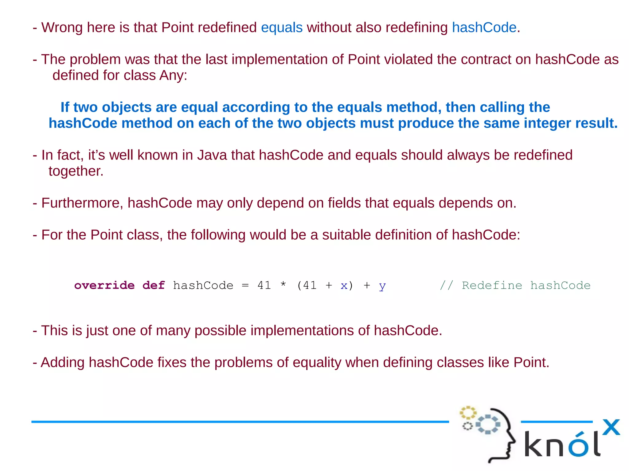 - Wrong here is that Point redefined equals without also redefining hashCode.

- The problem was that the last implementation of Point violated the contract on hashCode as
   defined for class Any:

   If two objects are equal according to the equals method, then calling the
  hashCode method on each of the two objects must produce the same integer result.

- In fact, it’s well known in Java that hashCode and equals should always be redefined
   together.

- Furthermore, hashCode may only depend on fields that equals depends on.

- For the Point class, the following would be a suitable definition of hashCode:


      override def hashCode = 41 * (41 + x) + y                   // Redefine hashCode


- This is just one of many possible implementations of hashCode.

- Adding hashCode fixes the problems of equality when defining classes like Point.
 