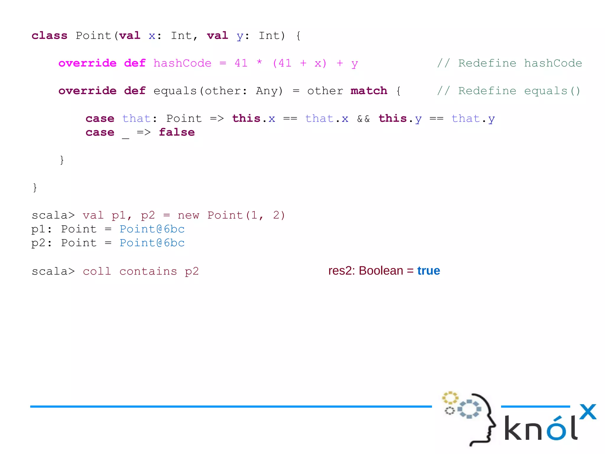 class Point(val x: Int, val y: Int) {

    override def hashCode = 41 * (41 + x) + y               // Redefine hashCode

    override def equals(other: Any) = other match {         // Redefine equals()

        case that: Point => this.x == that.x && this.y == that.y
        case _ => false

    }

}

scala> val p1, p2 = new Point(1, 2)
p1: Point = Point@6bc
p2: Point = Point@6bc

scala> coll contains p2                  res2: Boolean = true
 