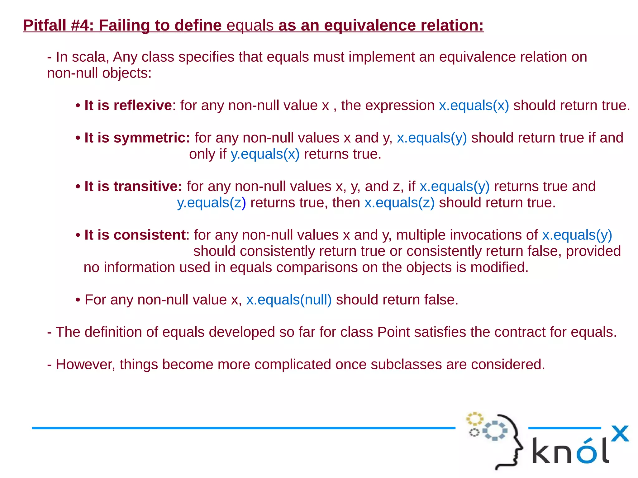Pitfall #4: Failing to define equals as an equivalence relation:
   - In scala, Any class specifies that equals must implement an equivalence relation on
   non-null objects:

       • It is reflexive: for any non-null value x , the expression x.equals(x) should return true.

       • It is symmetric: for any non-null values x and y, x.equals(y) should return true if and
                         only if y.equals(x) returns true.

       • It is transitive: for any non-null values x, y, and z, if x.equals(y) returns true and
                         y.equals(z) returns true, then x.equals(z) should return true.

       • It is consistent: for any non-null values x and y, multiple invocations of x.equals(y)
                           should consistently return true or consistently return false, provided
         no information used in equals comparisons on the objects is modified.

       • For any non-null value x, x.equals(null) should return false.

   - The definition of equals developed so far for class Point satisfies the contract for equals.

   - However, things become more complicated once subclasses are considered.
 