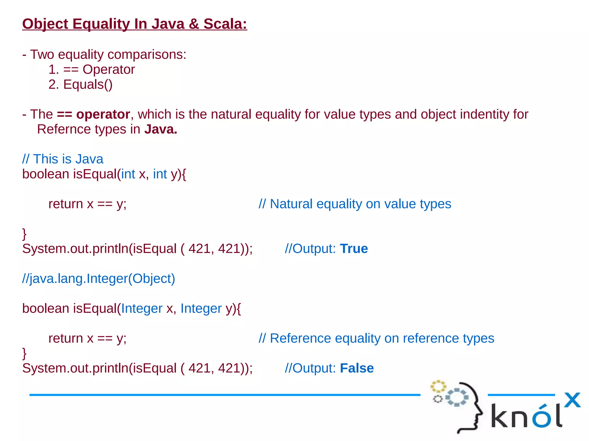 Object Equality In Java & Scala:

- Two equality comparisons:
    1. == Operator
    2. Equals()

- The == operator, which is the natural equality for value types and object indentity for
   Refernce types in Java.

// This is Java
boolean isEqual(int x, int y){

    return x == y;                         // Natural equality on value types

}
System.out.println(isEqual ( 421, 421));       //Output: True

//java.lang.Integer(Object)

boolean isEqual(Integer x, Integer y){

    return x == y;                         // Reference equality on reference types
}
System.out.println(isEqual ( 421, 421));       //Output: False
 