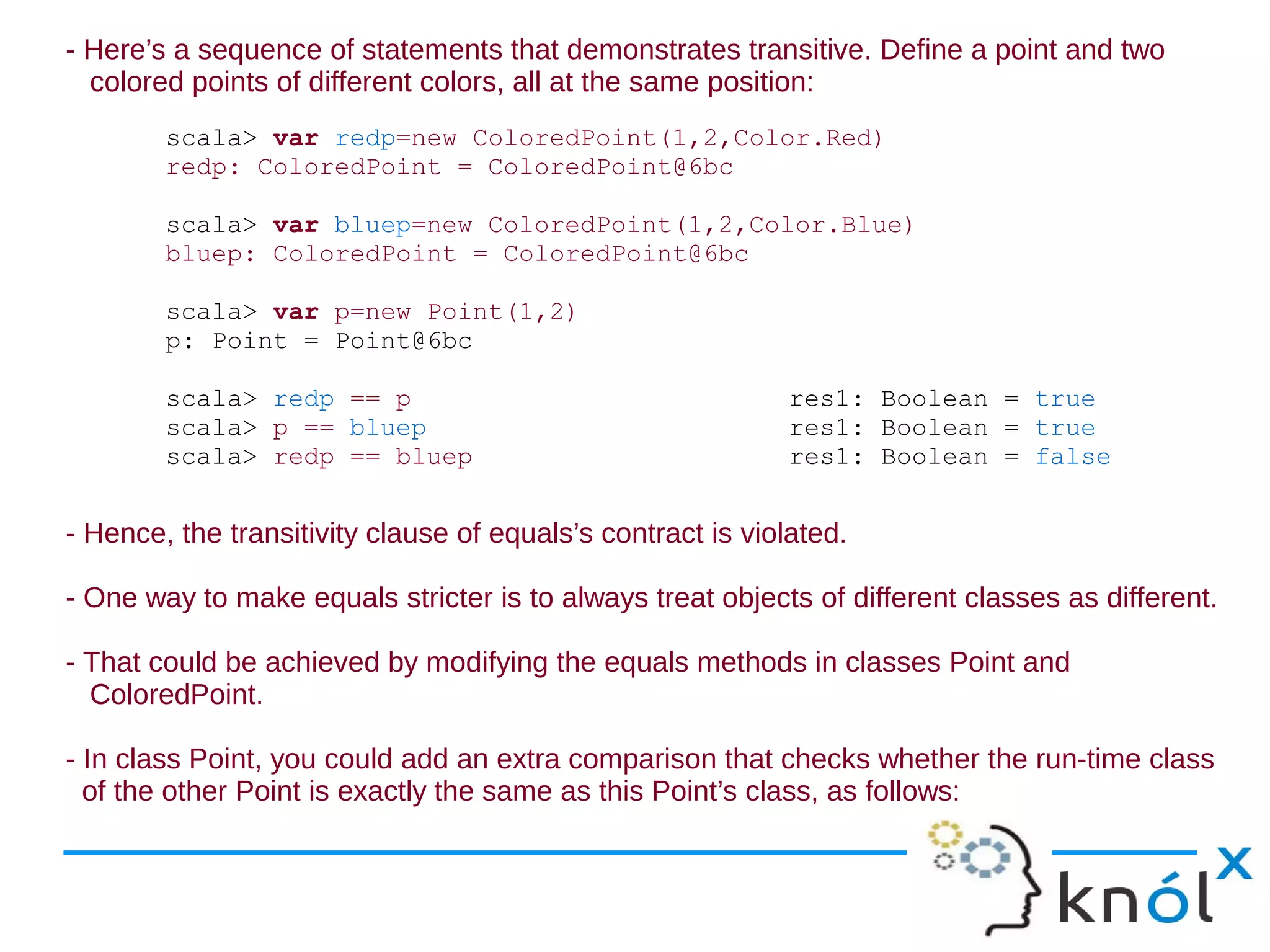 - Here’s a sequence of statements that demonstrates transitive. Define a point and two
  colored points of different colors, all at the same position:
        scala> var redp=new ColoredPoint(1,2,Color.Red)
        redp: ColoredPoint = ColoredPoint@6bc

        scala> var bluep=new ColoredPoint(1,2,Color.Blue)
        bluep: ColoredPoint = ColoredPoint@6bc

        scala> var p=new Point(1,2)
        p: Point = Point@6bc

        scala> redp == p                                     res1: Boolean = true
        scala> p == bluep                                    res1: Boolean = true
        scala> redp == bluep                                 res1: Boolean = false


- Hence, the transitivity clause of equals’s contract is violated.

- One way to make equals stricter is to always treat objects of different classes as different.

- That could be achieved by modifying the equals methods in classes Point and
  ColoredPoint.

- In class Point, you could add an extra comparison that checks whether the run-time class
  of the other Point is exactly the same as this Point’s class, as follows:
 