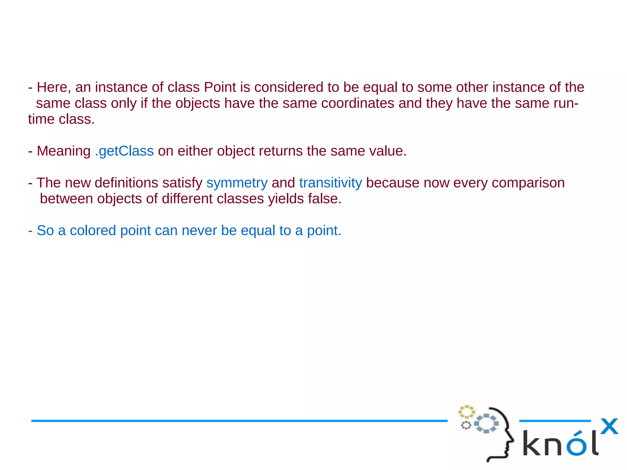 - Here, an instance of class Point is considered to be equal to some other instance of the
  same class only if the objects have the same coordinates and they have the same run-
time class.

- Meaning .getClass on either object returns the same value.

- The new definitions satisfy symmetry and transitivity because now every comparison
  between objects of different classes yields false.

- So a colored point can never be equal to a point.
 
