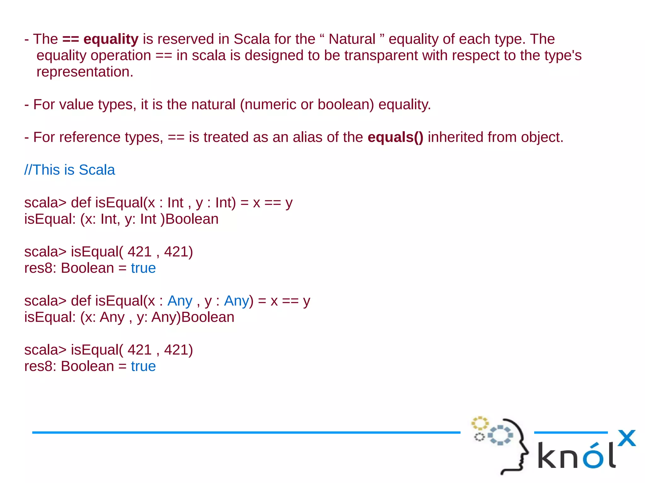 - The == equality is reserved in Scala for the “ Natural ” equality of each type. The
  equality operation == in scala is designed to be transparent with respect to the type's
  representation.

- For value types, it is the natural (numeric or boolean) equality.

- For reference types, == is treated as an alias of the equals() inherited from object.

//This is Scala

scala> def isEqual(x : Int , y : Int) = x == y
isEqual: (x: Int, y: Int )Boolean

scala> isEqual( 421 , 421)
res8: Boolean = true

scala> def isEqual(x : Any , y : Any) = x == y
isEqual: (x: Any , y: Any)Boolean

scala> isEqual( 421 , 421)
res8: Boolean = true
 