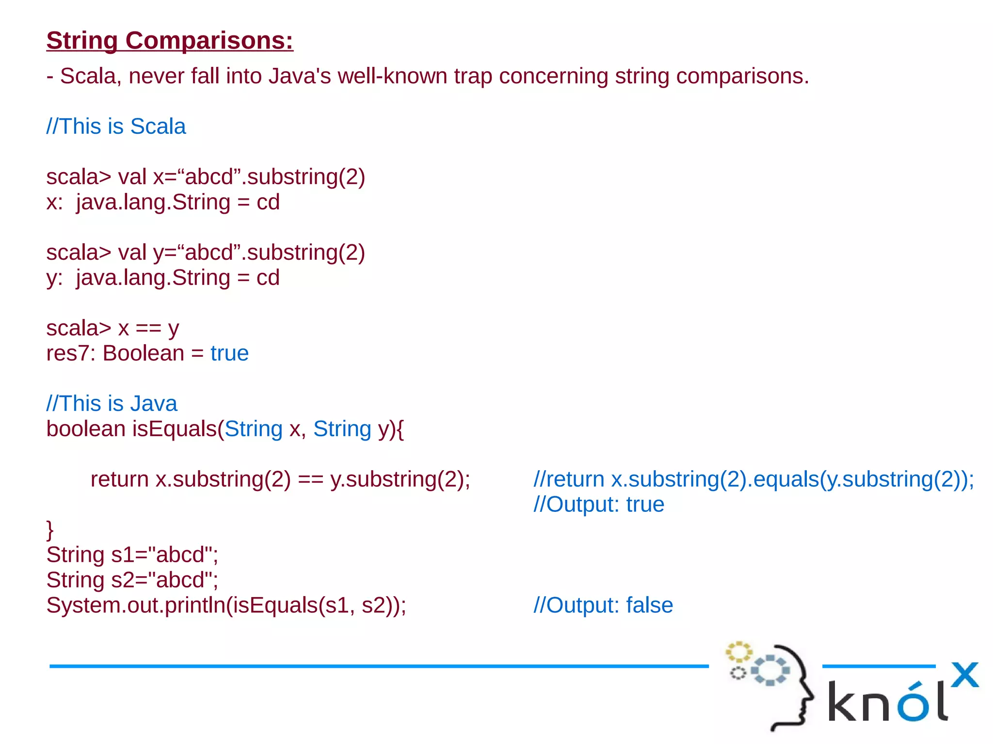 String Comparisons:
- Scala, never fall into Java's well-known trap concerning string comparisons.

//This is Scala

scala> val x=“abcd”.substring(2)
x: java.lang.String = cd

scala> val y=“abcd”.substring(2)
y: java.lang.String = cd

scala> x == y
res7: Boolean = true

//This is Java
boolean isEquals(String x, String y){

    return x.substring(2) == y.substring(2);     //return x.substring(2).equals(y.substring(2));
                                                 //Output: true
}
String s1="abcd";
String s2="abcd";
System.out.println(isEquals(s1, s2));            //Output: false
 