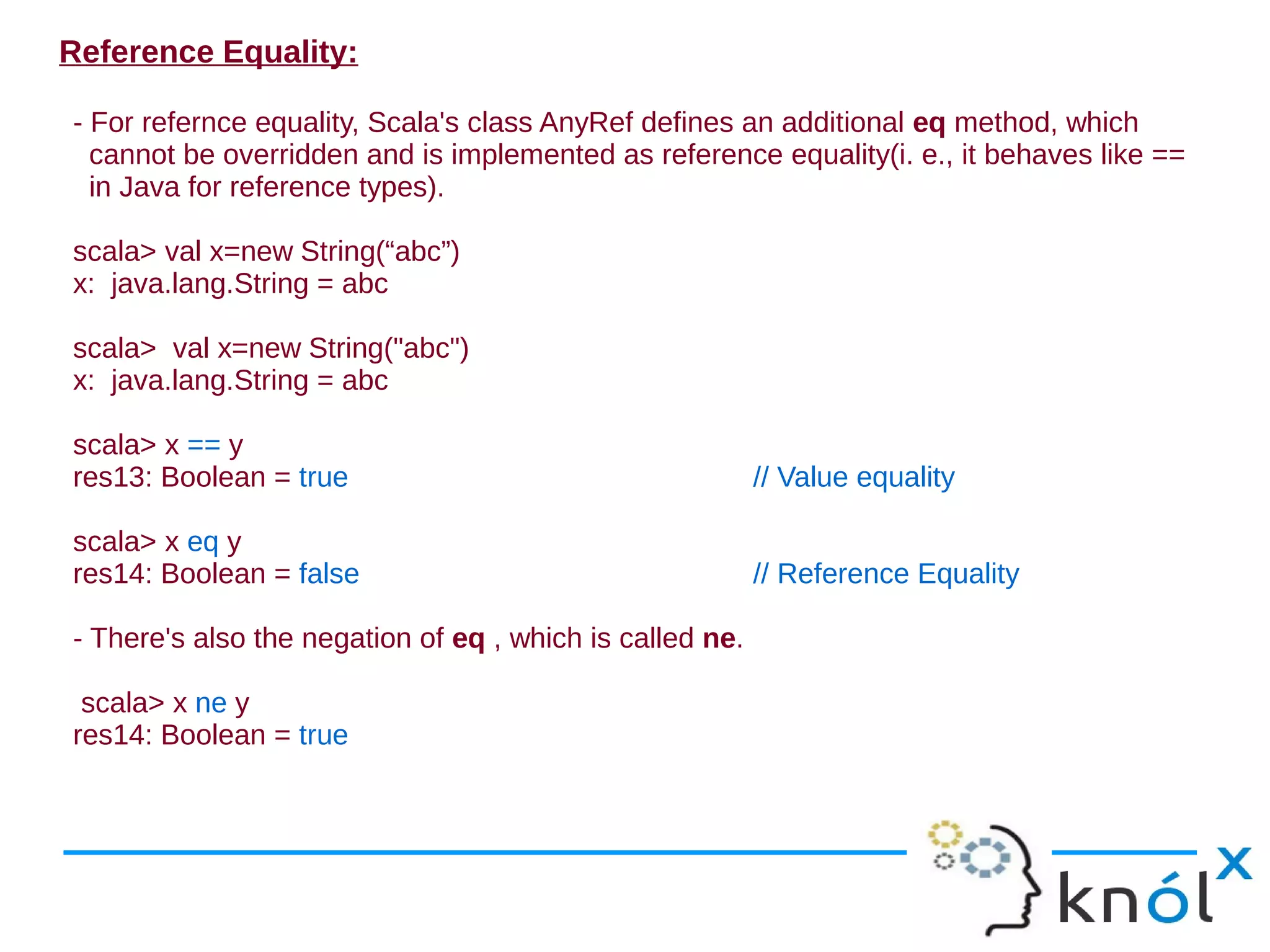 Reference Equality:

- For refernce equality, Scala's class AnyRef defines an additional eq method, which
  cannot be overridden and is implemented as reference equality(i. e., it behaves like ==
  in Java for reference types).

scala> val x=new String(“abc”)
x: java.lang.String = abc

scala> val x=new String("abc")
x: java.lang.String = abc

scala> x == y
res13: Boolean = true                                     // Value equality

scala> x eq y
res14: Boolean = false                                    // Reference Equality

- There's also the negation of eq , which is called ne.

 scala> x ne y
res14: Boolean = true
 