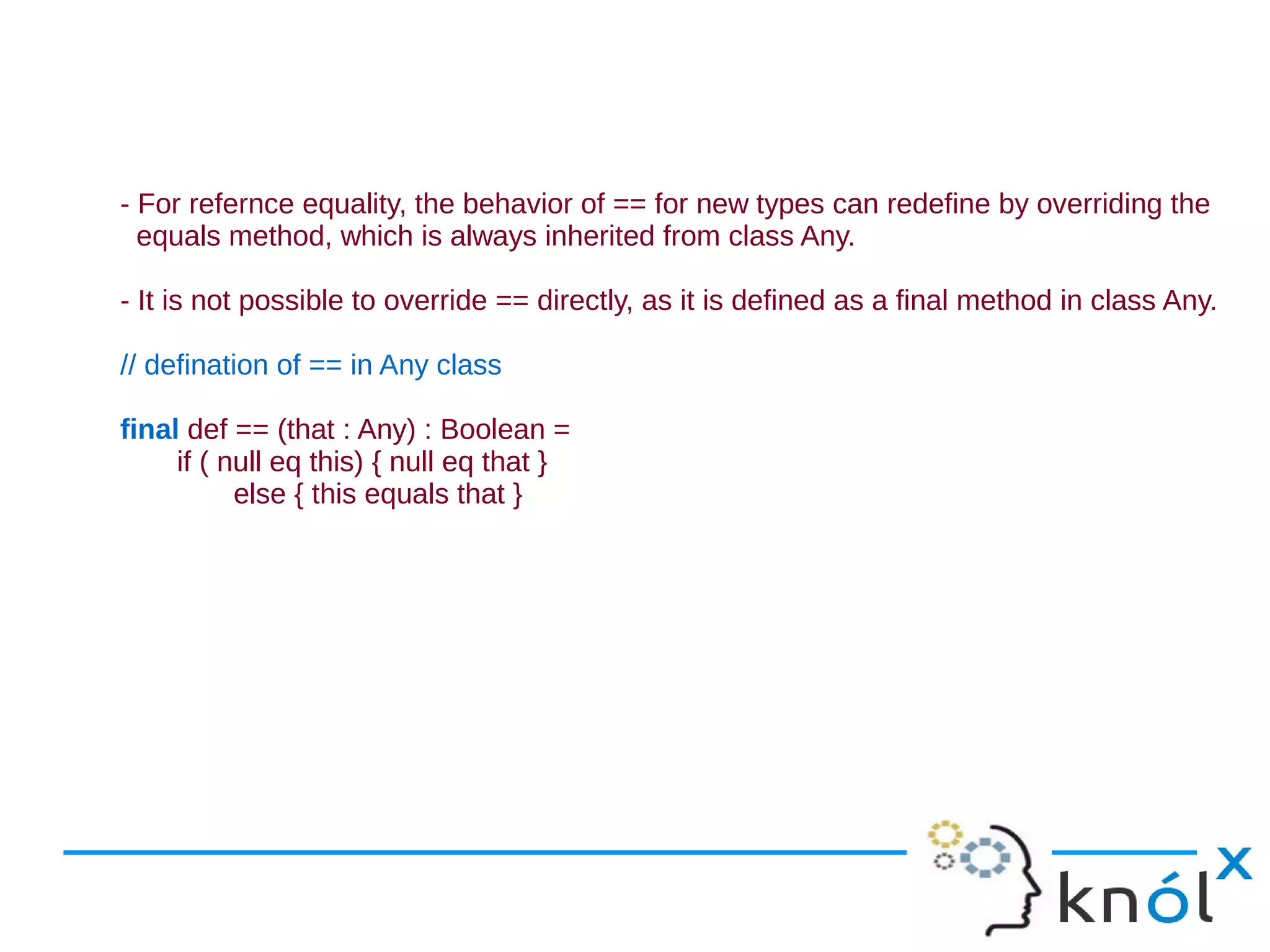 - For refernce equality, the behavior of == for new types can redefine by overriding the
  equals method, which is always inherited from class Any.

- It is not possible to override == directly, as it is defined as a final method in class Any.

// defination of == in Any class

final def == (that : Any) : Boolean =
     if ( null eq this) { null eq that }
           else { this equals that }
 