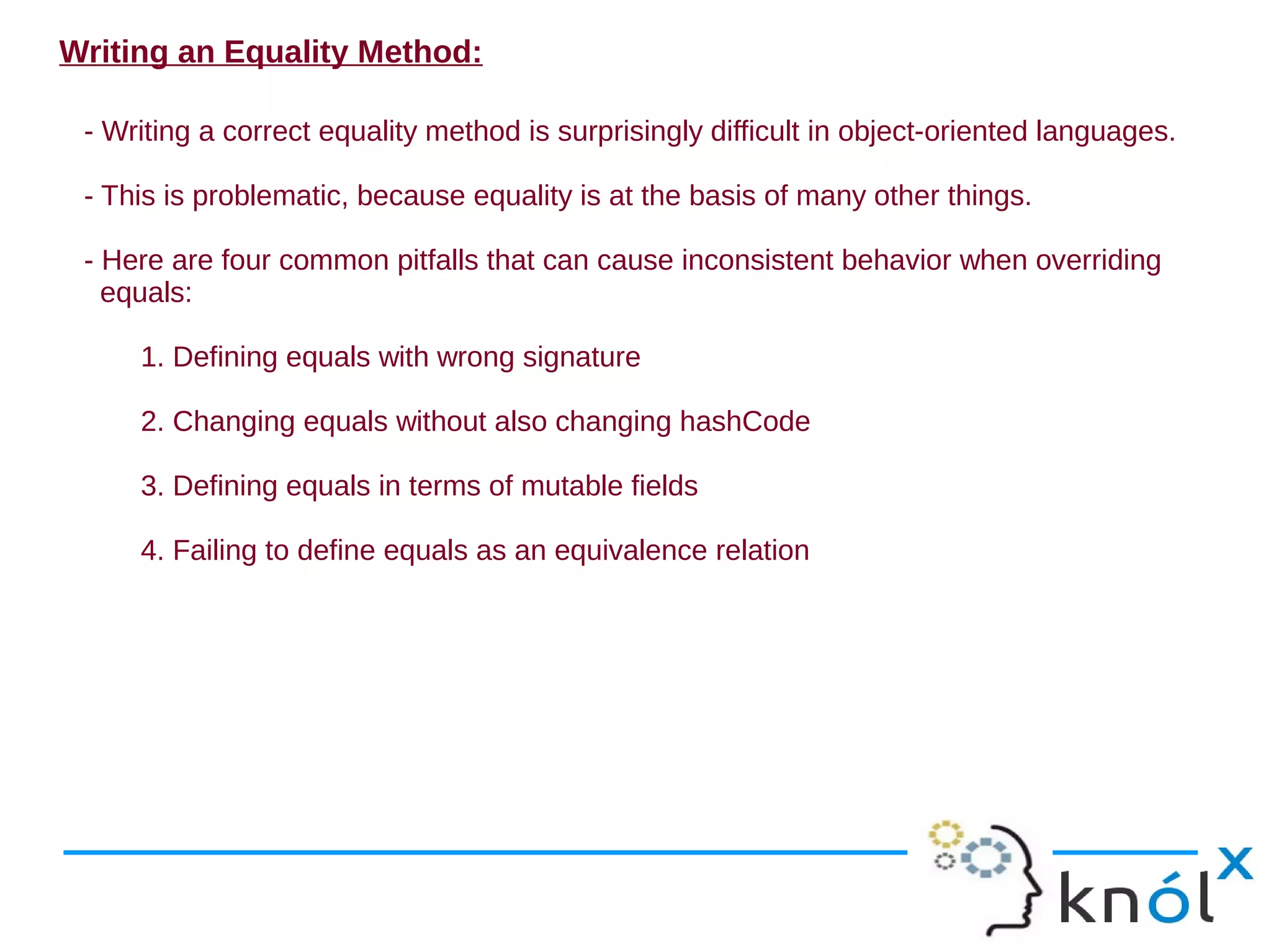 Writing an Equality Method:

 - Writing a correct equality method is surprisingly difficult in object-oriented languages.

 - This is problematic, because equality is at the basis of many other things.

 - Here are four common pitfalls that can cause inconsistent behavior when overriding
   equals:

     1. Defining equals with wrong signature

     2. Changing equals without also changing hashCode

     3. Defining equals in terms of mutable fields

     4. Failing to define equals as an equivalence relation
 