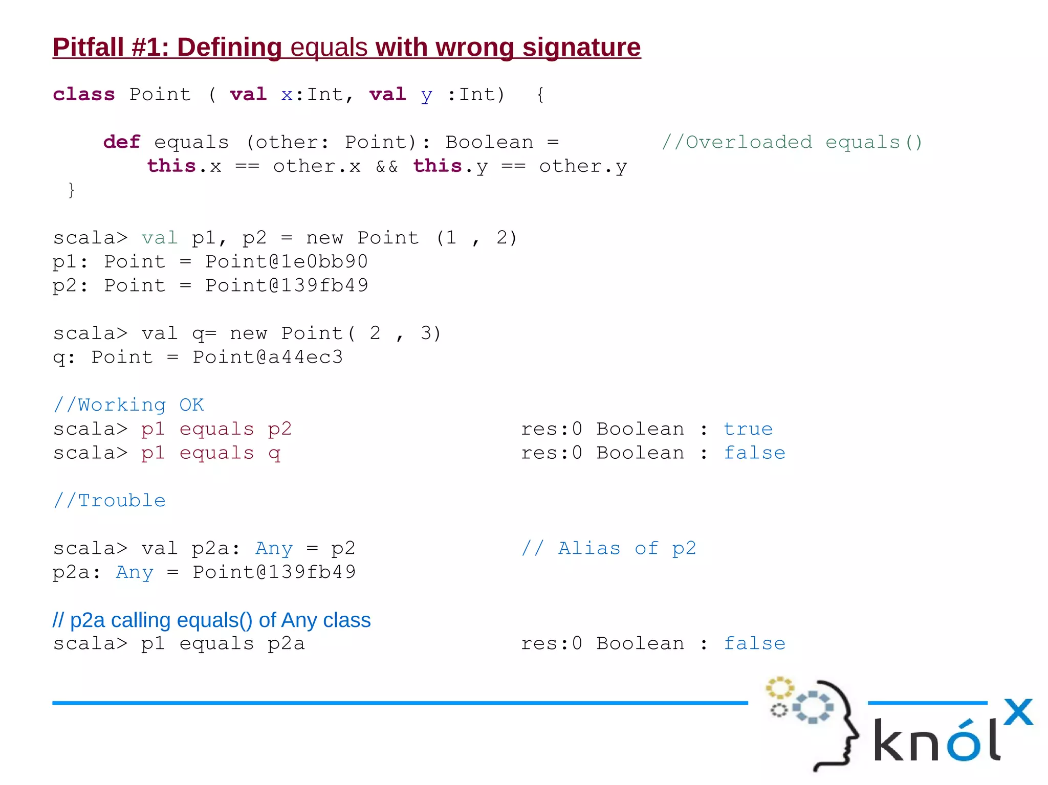 Pitfall #1: Defining equals with wrong signature
class Point ( val x:Int, val y :Int)    {

     def equals (other: Point): Boolean =          //Overloaded equals()
        this.x == other.x && this.y == other.y
 }

scala> val p1, p2 = new Point (1 , 2)
p1: Point = Point@1e0bb90
p2: Point = Point@139fb49

scala> val q= new Point( 2 , 3)
q: Point = Point@a44ec3

//Working OK
scala> p1 equals p2                    res:0 Boolean : true
scala> p1 equals q                     res:0 Boolean : false

//Trouble

scala> val p2a: Any = p2               // Alias of p2
p2a: Any = Point@139fb49

// p2a calling equals() of Any class
scala> p1 equals p2a                   res:0 Boolean : false
 