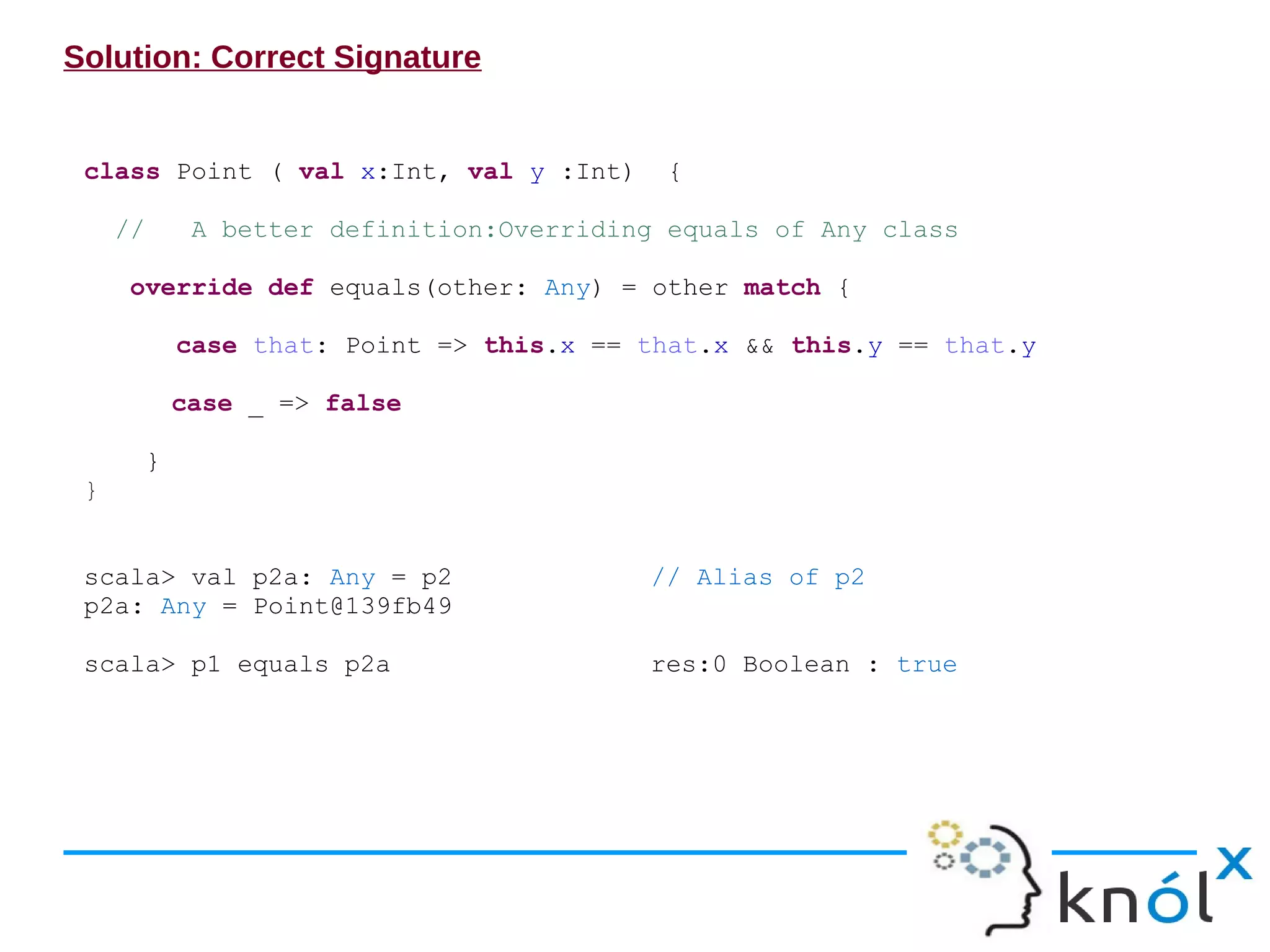 Solution: Correct Signature


 class Point ( val x:Int, val y :Int)         {

     //        A better definition:Overriding equals of Any class

      override def equals(other: Any) = other match {

              case that: Point => this.x == that.x && this.y == that.y

              case _ => false

          }
 }


 scala> val p2a: Any = p2                   // Alias of p2
 p2a: Any = Point@139fb49

 scala> p1 equals p2a                       res:0 Boolean : true
 
