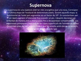 Supernova
Una supernova és una explosió estel·lar més energètica que una nova. Correspon
a l'última etapa de l'evolució de determinats estels. Durant aquesta etapa, la
lluminositat de l'estel pot augmentar en un factor de 108.. Es caracteritzen per
un ràpid augment d'intensitat fins a assolir un pic, i després decreixen en
brillantor de manera més o menys suau fins a desaparèixer completament. Les
supernoves provoquen l'expulsió de les capes superficials de l'estrella en forma
d'enormes ones de xoc, omplint l'espai que les envolta amb elements pesants,
que originen núvols de pols i gas
 