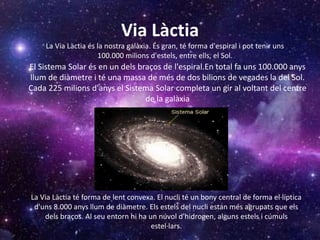 Via Làctia
La Via Làctia té forma de lent convexa. El nucli té un bony central de forma el·líptica
d'uns 8.000 anys llum de diàmetre. Els estels del nucli estan més agrupats que els
dels braços. Al seu entorn hi ha un núvol d'hidrogen, alguns estels i cúmuls
estel·lars.
La Via Làctia és la nostra galàxia. És gran, té forma d'espiral i pot tenir uns
100.000 milions d'estels, entre ells, el Sol.
El Sistema Solar és en un dels braços de l'espiral.En total fa uns 100.000 anys
llum de diàmetre i té una massa de més de dos bilions de vegades la del Sol.
Cada 225 milions d'anys el Sistema Solar completa un gir al voltant del centre
de la galàxia
 