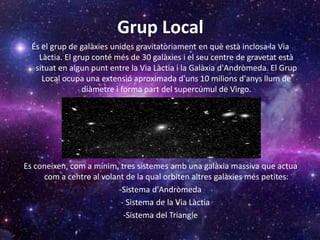 Grup Local
És el grup de galàxies unides gravitatòriament en què està inclosa la Via
Làctia. El grup conté més de 30 galàxies i el seu centre de gravetat està
situat en algun punt entre la Via Làctia i la Galàxia d'Andròmeda. El Grup
Local ocupa una extensió aproximada d'uns 10 milions d'anys llum de
diàmetre i forma part del supercúmul de Virgo.
Es coneixen, com a mínim, tres sistemes amb una galàxia massiva que actua
com a centre al volant de la qual orbiten altres galàxies més petites:
-Sistema d'Andròmeda
- Sistema de la Via Làctia
-Sistema del Triangle
 