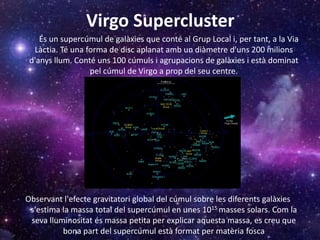 Virgo Supercluster
És un supercúmul de galàxies que conté al Grup Local i, per tant, a la Via
Làctia. Té una forma de disc aplanat amb un diàmetre d'uns 200 milions
d'anys llum. Conté uns 100 cúmuls i agrupacions de galàxies i està dominat
pel cúmul de Virgo a prop del seu centre.
Observant l'efecte gravitatori global del cúmul sobre les diferents galàxies
s'estima la massa total del supercúmul en unes 1015 masses solars. Com la
seva lluminositat és massa petita per explicar aquesta massa, es creu que
bona part del supercúmul està format per matèria fosca
 