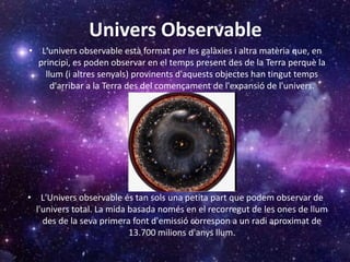 Univers Observable
• L'univers observable està format per les galàxies i altra matèria que, en
principi, es poden observar en el temps present des de la Terra perquè la
llum (i altres senyals) provinents d'aquests objectes han tingut temps
d'arribar a la Terra des del començament de l'expansió de l'univers.
• L'Univers observable és tan sols una petita part que podem observar de
l'univers total. La mida basada només en el recorregut de les ones de llum
des de la seva primera font d'emissió correspon a un radi aproximat de
13.700 milions d'anys llum.
 