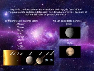 Segons la Unió Astronòmica Internacional de Praga, de l'any 2006,es
denomina planeta cadascun dels cossos que descriuen òrbites el·líptiques al
voltant del Sol o, en general, d'un estel.
Són planetes del sistema solar: No són considerts planetes:
Mercuri Ceres
Venus
Terra
Mart
Júpiter
Saturn
Urà Plutó
Neptú.
 